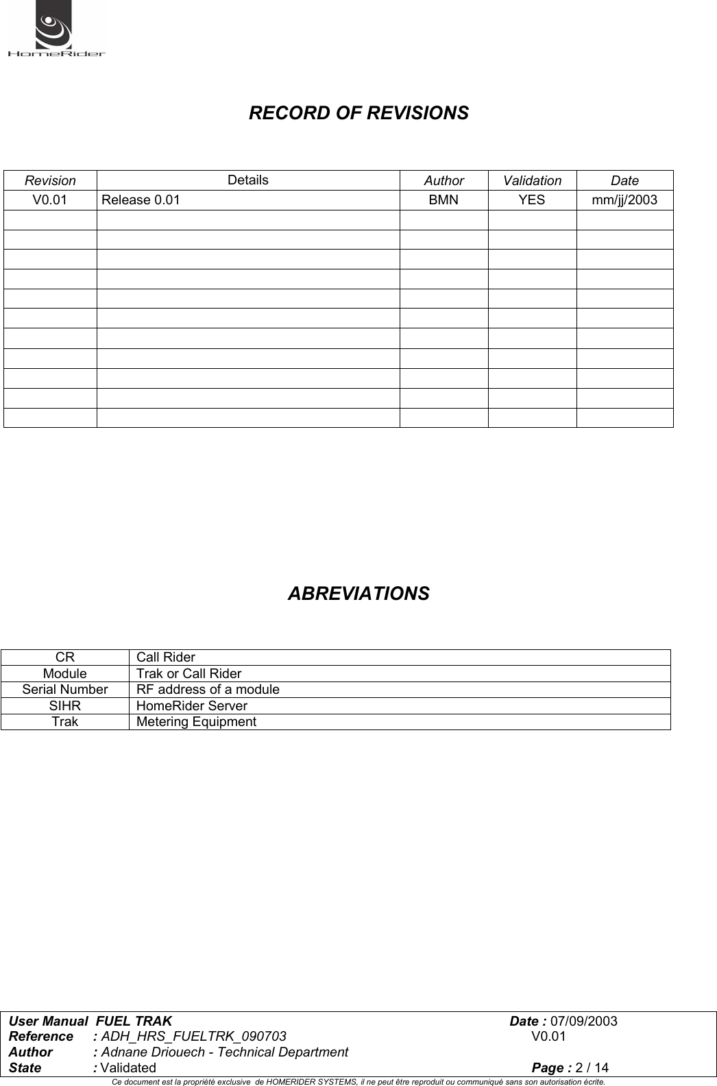   User Manual  FUEL TRAK      Date : 07/09/2003  Reference : ADH_HRS_FUELTRK_090703      V0.01 Author : Adnane Driouech - Technical Department State : Validated    Page : 2 / 14 Ce document est la propriété exclusive  de HOMERIDER SYSTEMS, il ne peut être reproduit ou communiqué sans son autorisation écrite.     RECORD OF REVISIONS    Revision  Details  Author Validation  Date V0.01 Release 0.01  BMN  YES  mm/jj/2003                                                                                                   ABREVIATIONS           CR Call Rider Module  Trak or Call Rider Serial Number   RF address of a module SIHR HomeRider Server Trak Metering Equipment 