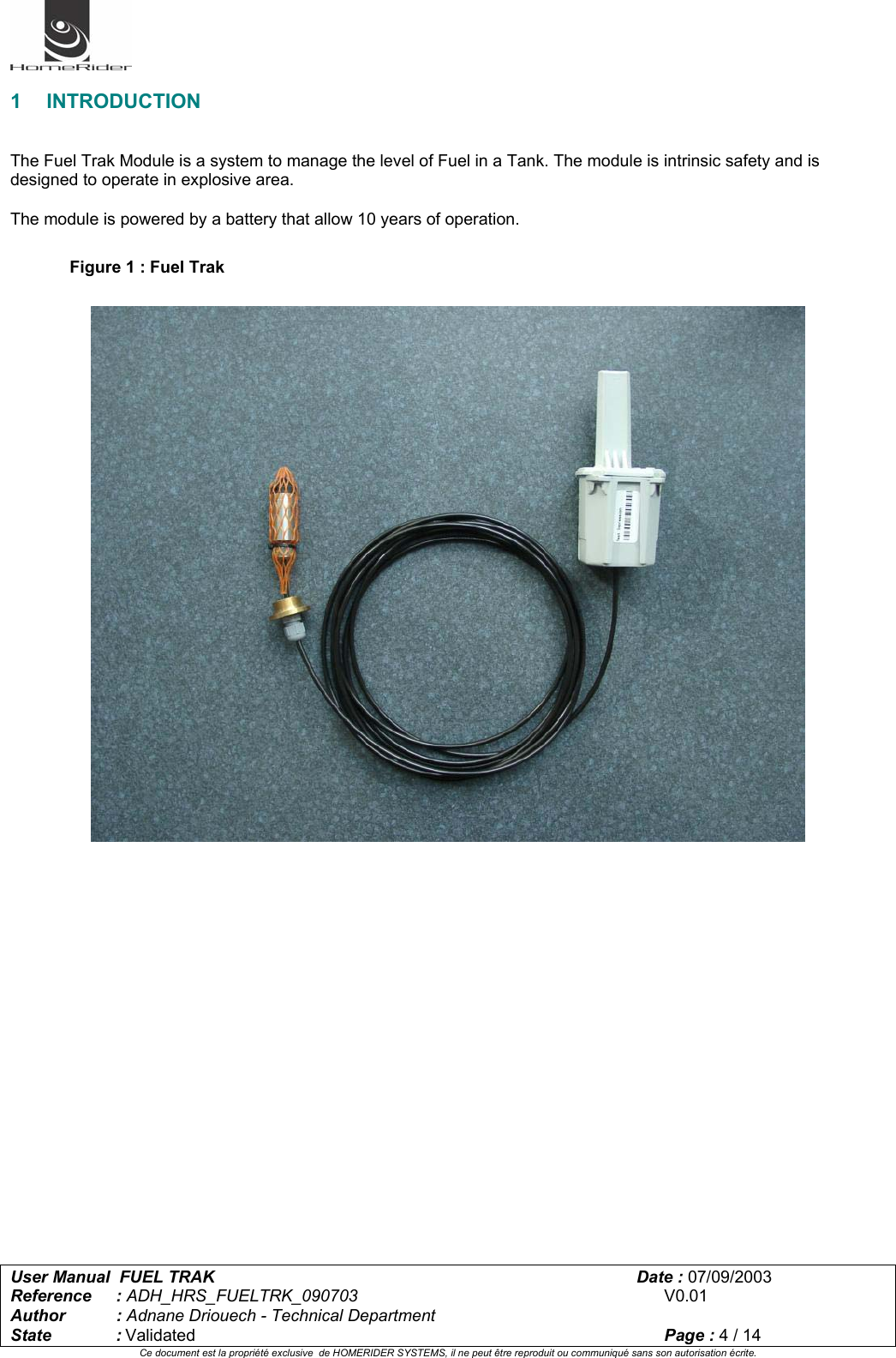   User Manual  FUEL TRAK      Date : 07/09/2003  Reference : ADH_HRS_FUELTRK_090703      V0.01 Author : Adnane Driouech - Technical Department State : Validated    Page : 4 / 14 Ce document est la propriété exclusive  de HOMERIDER SYSTEMS, il ne peut être reproduit ou communiqué sans son autorisation écrite.   1 INTRODUCTION   The Fuel Trak Module is a system to manage the level of Fuel in a Tank. The module is intrinsic safety and is designed to operate in explosive area.  The module is powered by a battery that allow 10 years of operation.  Figure 1 : Fuel Trak    