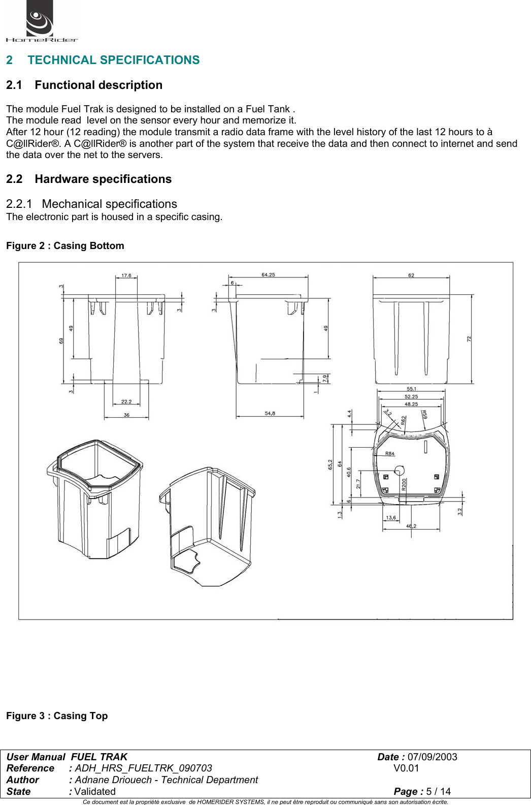   User Manual  FUEL TRAK      Date : 07/09/2003  Reference : ADH_HRS_FUELTRK_090703      V0.01 Author : Adnane Driouech - Technical Department State : Validated    Page : 5 / 14 Ce document est la propriété exclusive  de HOMERIDER SYSTEMS, il ne peut être reproduit ou communiqué sans son autorisation écrite.   2 TECHNICAL SPECIFICATIONS  2.1 Functional description  The module Fuel Trak is designed to be installed on a Fuel Tank . The module read  level on the sensor every hour and memorize it. After 12 hour (12 reading) the module transmit a radio data frame with the level history of the last 12 hours to à C@llRider®. A C@llRider® is another part of the system that receive the data and then connect to internet and send the data over the net to the servers.  2.2 Hardware specifications  2.2.1 Mechanical specifications The electronic part is housed in a specific casing.  Figure 2 : Casing Bottom         Figure 3 : Casing Top  