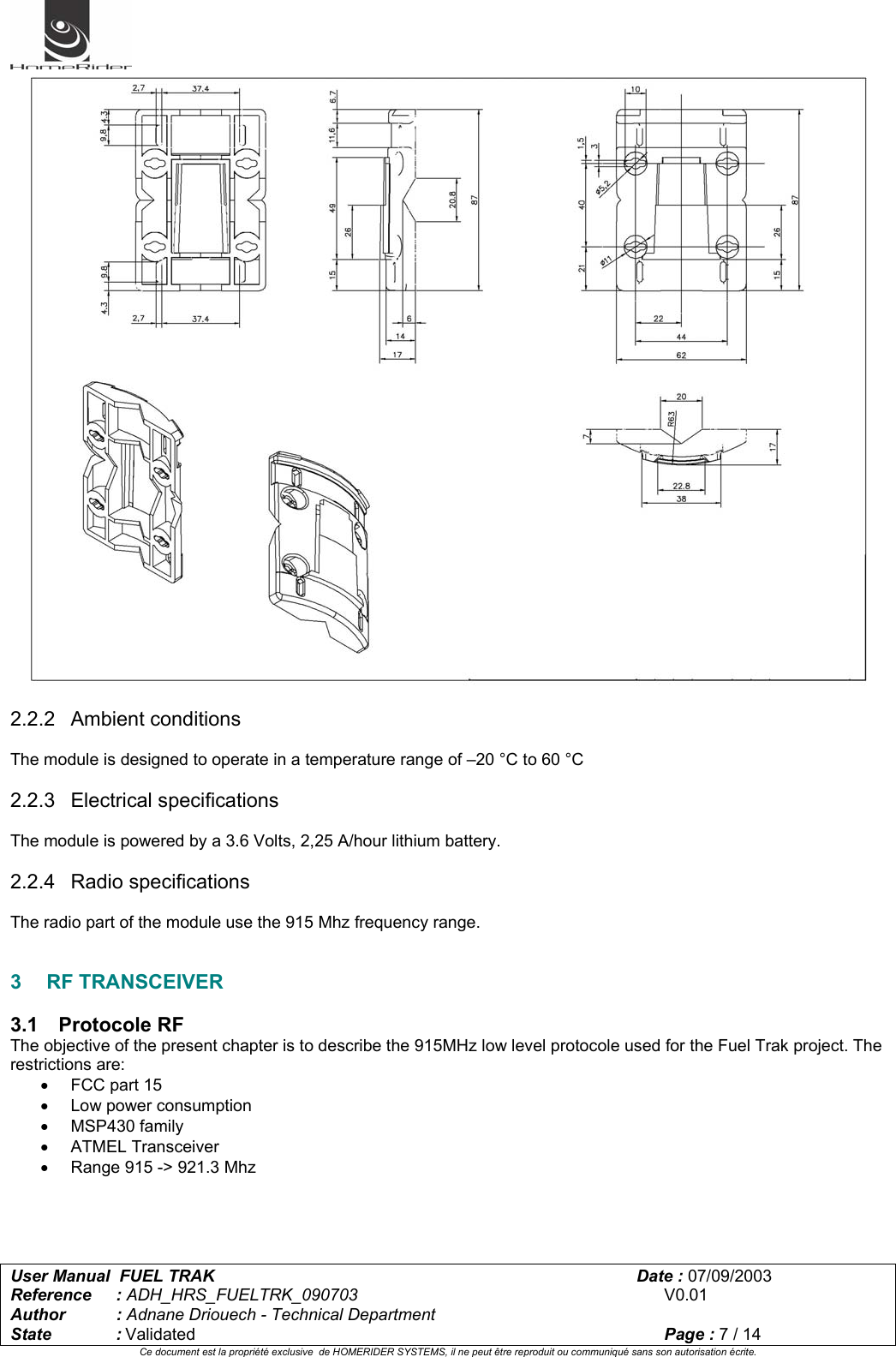   User Manual  FUEL TRAK      Date : 07/09/2003  Reference : ADH_HRS_FUELTRK_090703      V0.01 Author : Adnane Driouech - Technical Department State : Validated    Page : 7 / 14 Ce document est la propriété exclusive  de HOMERIDER SYSTEMS, il ne peut être reproduit ou communiqué sans son autorisation écrite.    2.2.2 Ambient conditions  The module is designed to operate in a temperature range of –20 °C to 60 °C  2.2.3 Electrical specifications  The module is powered by a 3.6 Volts, 2,25 A/hour lithium battery.  2.2.4 Radio specifications  The radio part of the module use the 915 Mhz frequency range.   3 RF TRANSCEIVER  3.1 Protocole RF The objective of the present chapter is to describe the 915MHz low level protocole used for the Fuel Trak project. The restrictions are: •  FCC part 15 • Low power consumption • MSP430 family • ATMEL Transceiver •  Range 915 -&gt; 921.3 Mhz     
