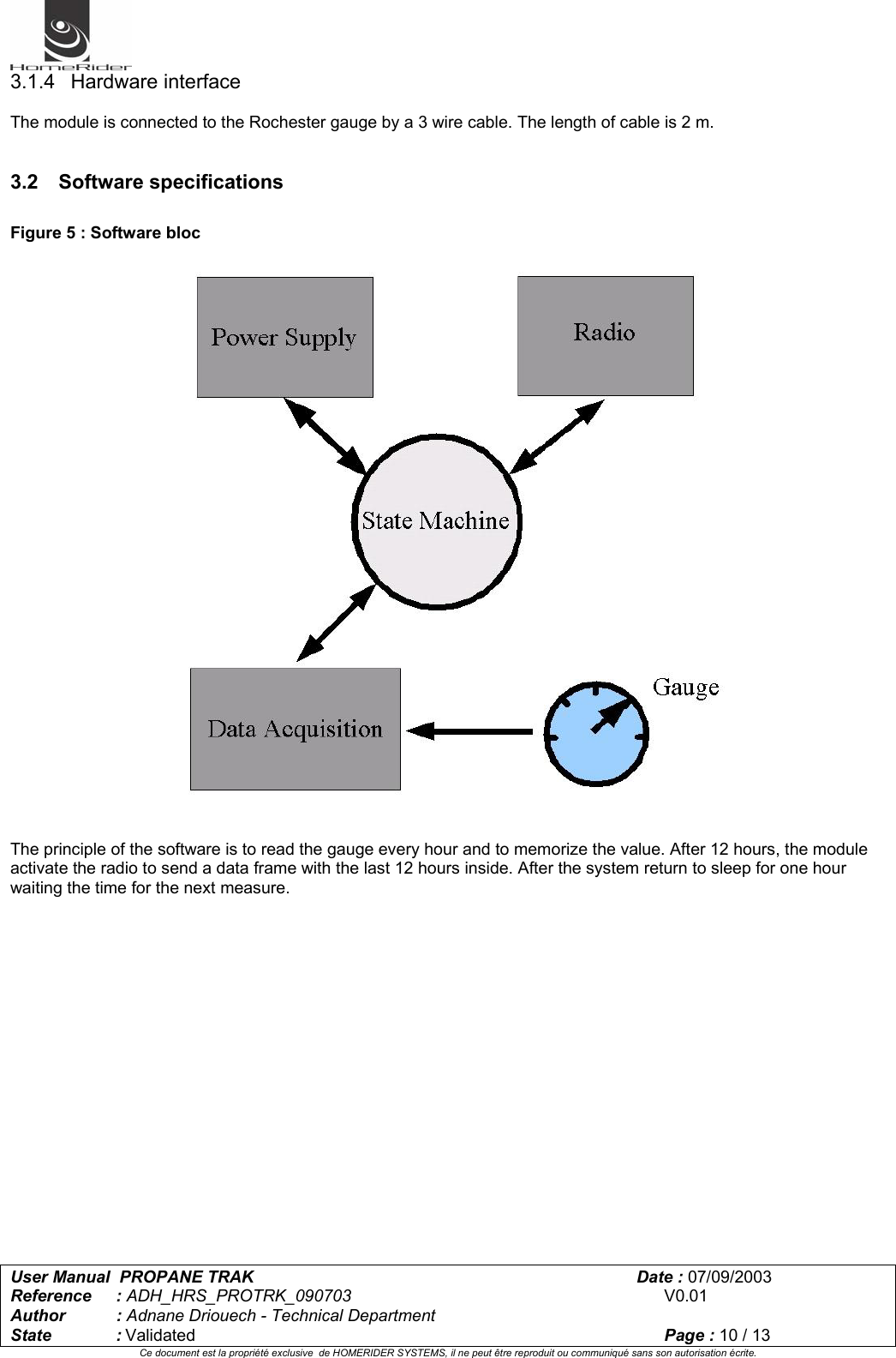   User Manual  PROPANE TRAK      Date : 07/09/2003  Reference : ADH_HRS_PROTRK_090703      V0.01 Author : Adnane Driouech - Technical Department State : Validated    Page : 10 / 13 Ce document est la propriété exclusive  de HOMERIDER SYSTEMS, il ne peut être reproduit ou communiqué sans son autorisation écrite.  3.1.4 Hardware interface  The module is connected to the Rochester gauge by a 3 wire cable. The length of cable is 2 m.   3.2 Software specifications  Figure 5 : Software bloc   The principle of the software is to read the gauge every hour and to memorize the value. After 12 hours, the module activate the radio to send a data frame with the last 12 hours inside. After the system return to sleep for one hour waiting the time for the next measure. 