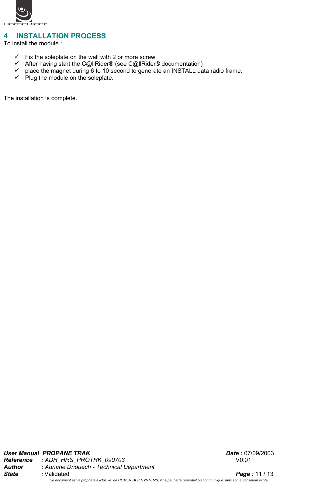   User Manual  PROPANE TRAK      Date : 07/09/2003  Reference : ADH_HRS_PROTRK_090703      V0.01 Author : Adnane Driouech - Technical Department State : Validated    Page : 11 / 13 Ce document est la propriété exclusive  de HOMERIDER SYSTEMS, il ne peut être reproduit ou communiqué sans son autorisation écrite.   4 INSTALLATION PROCESS To install the module :  9  Fix the soleplate on the wall with 2 or more screw. 9  After having start the C@llRider® (see C@llRider® documentation)  9  place the magnet during 6 to 10 second to generate an INSTALL data radio frame.  9  Plug the module on the soleplate.   The installation is complete.   