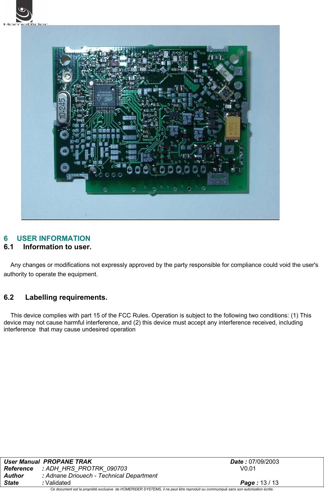   User Manual  PROPANE TRAK      Date : 07/09/2003  Reference : ADH_HRS_PROTRK_090703      V0.01 Author : Adnane Driouech - Technical Department State : Validated    Page : 13 / 13 Ce document est la propriété exclusive  de HOMERIDER SYSTEMS, il ne peut être reproduit ou communiqué sans son autorisation écrite.     6 USER INFORMATION 6.1   Information to user.      Any changes or modifications not expressly approved by the party responsible for compliance could void the user&apos;s authority to operate the equipment.   6.2    Labelling requirements.      This device complies with part 15 of the FCC Rules. Operation is subject to the following two conditions: (1) This device may not cause harmful interference, and (2) this device must accept any interference received, including interference  that may cause undesired operation     
