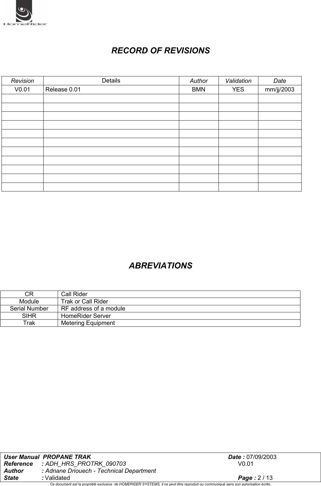   User Manual  PROPANE TRAK      Date : 07/09/2003  Reference : ADH_HRS_PROTRK_090703      V0.01 Author : Adnane Driouech - Technical Department State : Validated    Page : 2 / 13 Ce document est la propriété exclusive  de HOMERIDER SYSTEMS, il ne peut être reproduit ou communiqué sans son autorisation écrite.     RECORD OF REVISIONS    Revision  Details  Author Validation  Date V0.01 Release 0.01  BMN  YES  mm/jj/2003                                                                                                   ABREVIATIONS           CR Call Rider Module  Trak or Call Rider Serial Number   RF address of a module SIHR HomeRider Server Trak Metering Equipment 