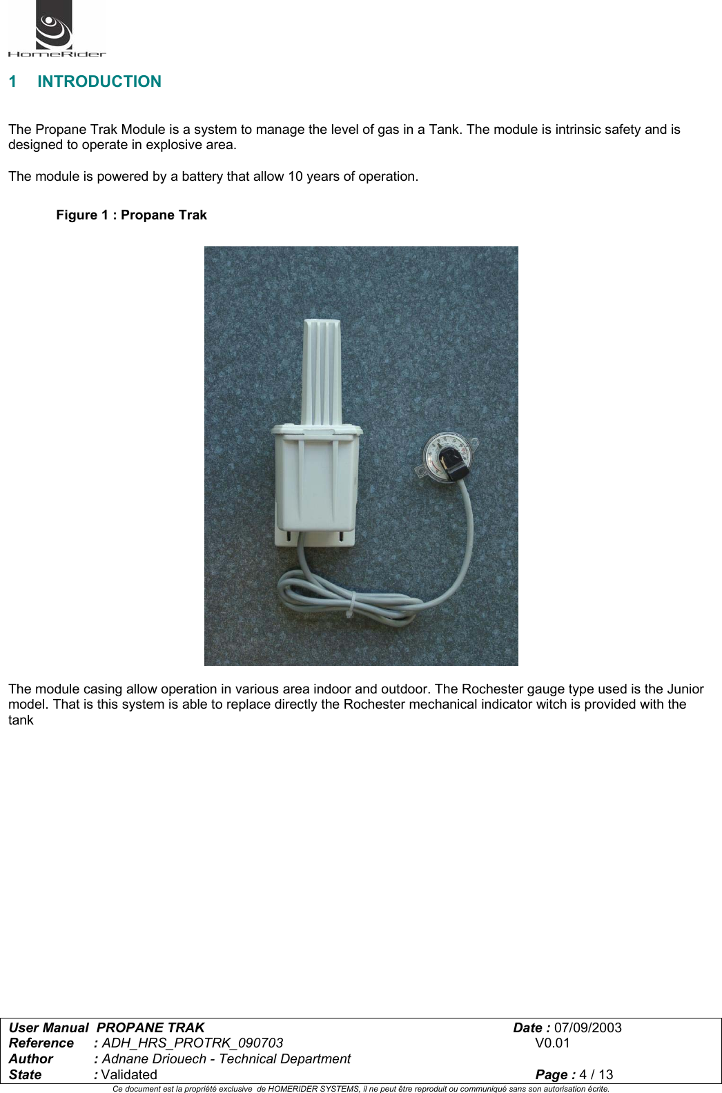   User Manual  PROPANE TRAK      Date : 07/09/2003  Reference : ADH_HRS_PROTRK_090703      V0.01 Author : Adnane Driouech - Technical Department State : Validated    Page : 4 / 13 Ce document est la propriété exclusive  de HOMERIDER SYSTEMS, il ne peut être reproduit ou communiqué sans son autorisation écrite.   1 INTRODUCTION   The Propane Trak Module is a system to manage the level of gas in a Tank. The module is intrinsic safety and is designed to operate in explosive area.  The module is powered by a battery that allow 10 years of operation.  Figure 1 : Propane Trak    The module casing allow operation in various area indoor and outdoor. The Rochester gauge type used is the Junior model. That is this system is able to replace directly the Rochester mechanical indicator witch is provided with the tank 