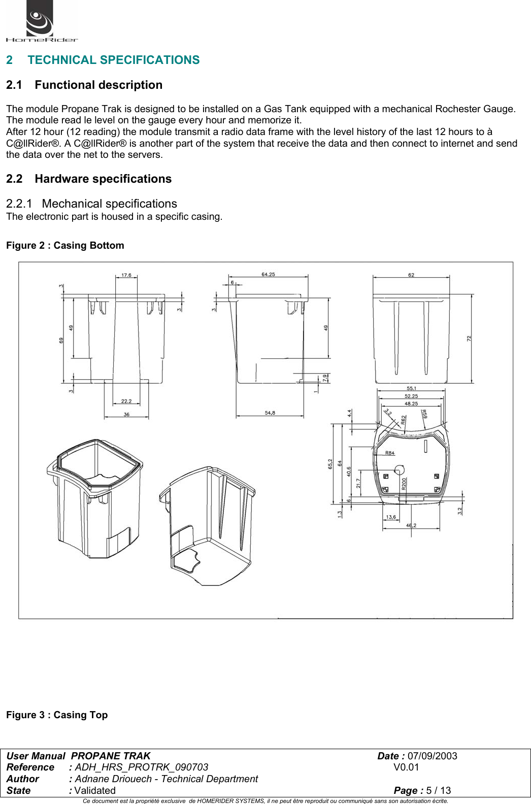   User Manual  PROPANE TRAK      Date : 07/09/2003  Reference : ADH_HRS_PROTRK_090703      V0.01 Author : Adnane Driouech - Technical Department State : Validated    Page : 5 / 13 Ce document est la propriété exclusive  de HOMERIDER SYSTEMS, il ne peut être reproduit ou communiqué sans son autorisation écrite.   2 TECHNICAL SPECIFICATIONS  2.1 Functional description  The module Propane Trak is designed to be installed on a Gas Tank equipped with a mechanical Rochester Gauge. The module read le level on the gauge every hour and memorize it. After 12 hour (12 reading) the module transmit a radio data frame with the level history of the last 12 hours to à C@llRider®. A C@llRider® is another part of the system that receive the data and then connect to internet and send the data over the net to the servers.  2.2 Hardware specifications  2.2.1 Mechanical specifications The electronic part is housed in a specific casing.  Figure 2 : Casing Bottom         Figure 3 : Casing Top  