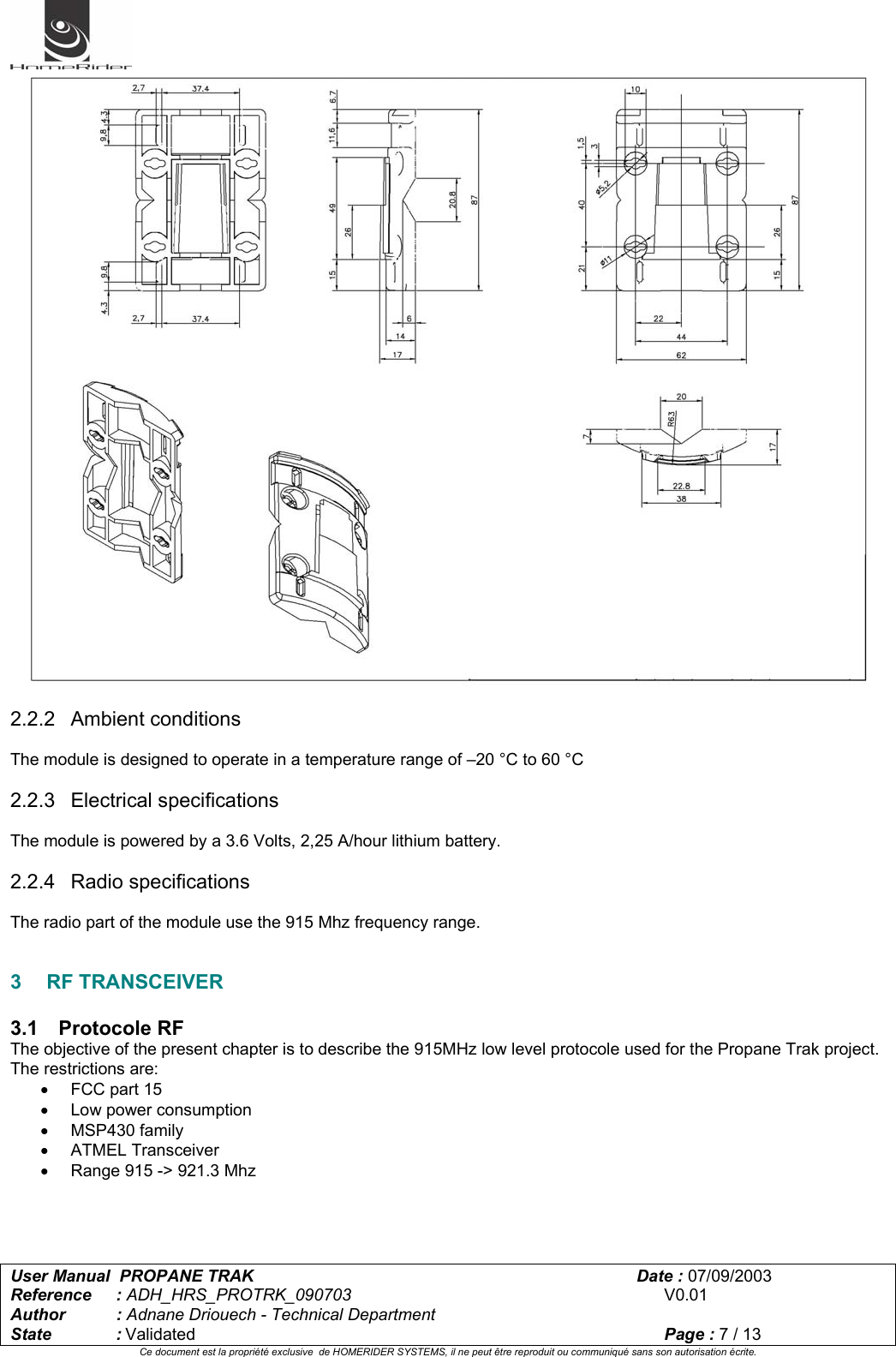   User Manual  PROPANE TRAK      Date : 07/09/2003  Reference : ADH_HRS_PROTRK_090703      V0.01 Author : Adnane Driouech - Technical Department State : Validated    Page : 7 / 13 Ce document est la propriété exclusive  de HOMERIDER SYSTEMS, il ne peut être reproduit ou communiqué sans son autorisation écrite.    2.2.2 Ambient conditions  The module is designed to operate in a temperature range of –20 °C to 60 °C  2.2.3 Electrical specifications  The module is powered by a 3.6 Volts, 2,25 A/hour lithium battery.  2.2.4 Radio specifications  The radio part of the module use the 915 Mhz frequency range.   3 RF TRANSCEIVER  3.1 Protocole RF The objective of the present chapter is to describe the 915MHz low level protocole used for the Propane Trak project. The restrictions are: •  FCC part 15 • Low power consumption • MSP430 family • ATMEL Transceiver •  Range 915 -&gt; 921.3 Mhz   