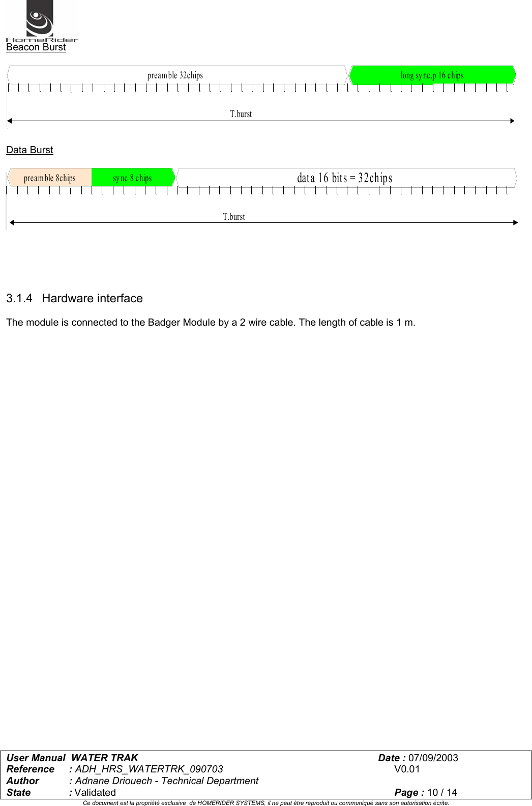   User Manual  WATER TRAK      Date : 07/09/2003  Reference : ADH_HRS_WATERTRK_090703      V0.01 Author : Adnane Driouech - Technical Department State : Validated    Page : 10 / 14 Ce document est la propriété exclusive  de HOMERIDER SYSTEMS, il ne peut être reproduit ou communiqué sans son autorisation écrite.  Beacon Burst   long sy nc.p 16 chipsT.burstpreamble 32chips  Data Burst   dat a 16 bit s = 32chipssy nc 8 chipsT.burstpream ble 8chips      3.1.4 Hardware interface  The module is connected to the Badger Module by a 2 wire cable. The length of cable is 1 m.  
