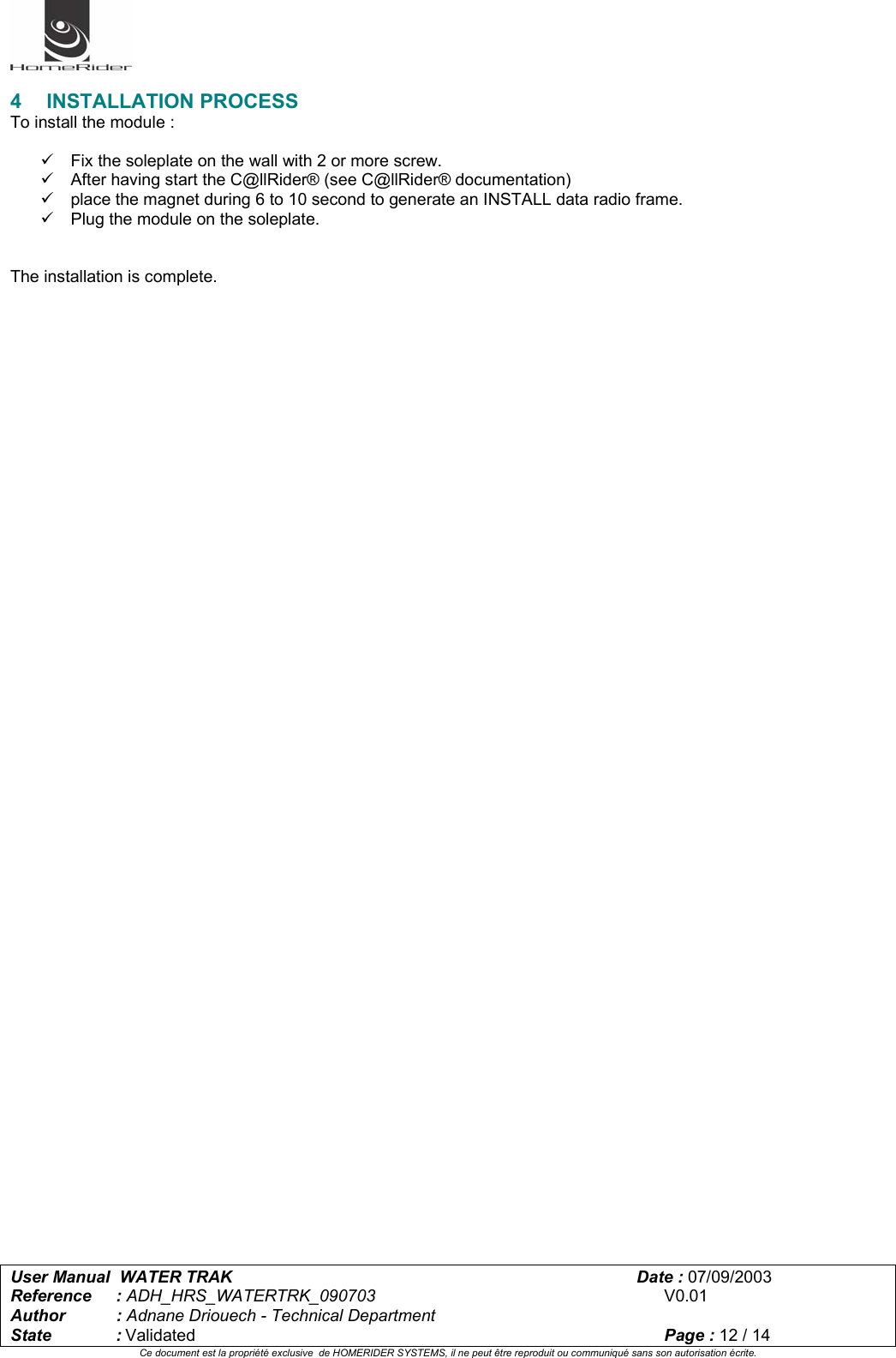   User Manual  WATER TRAK      Date : 07/09/2003  Reference : ADH_HRS_WATERTRK_090703      V0.01 Author : Adnane Driouech - Technical Department State : Validated    Page : 12 / 14 Ce document est la propriété exclusive  de HOMERIDER SYSTEMS, il ne peut être reproduit ou communiqué sans son autorisation écrite.   4 INSTALLATION PROCESS To install the module :  9  Fix the soleplate on the wall with 2 or more screw. 9  After having start the C@llRider® (see C@llRider® documentation)  9  place the magnet during 6 to 10 second to generate an INSTALL data radio frame.  9  Plug the module on the soleplate.   The installation is complete.   