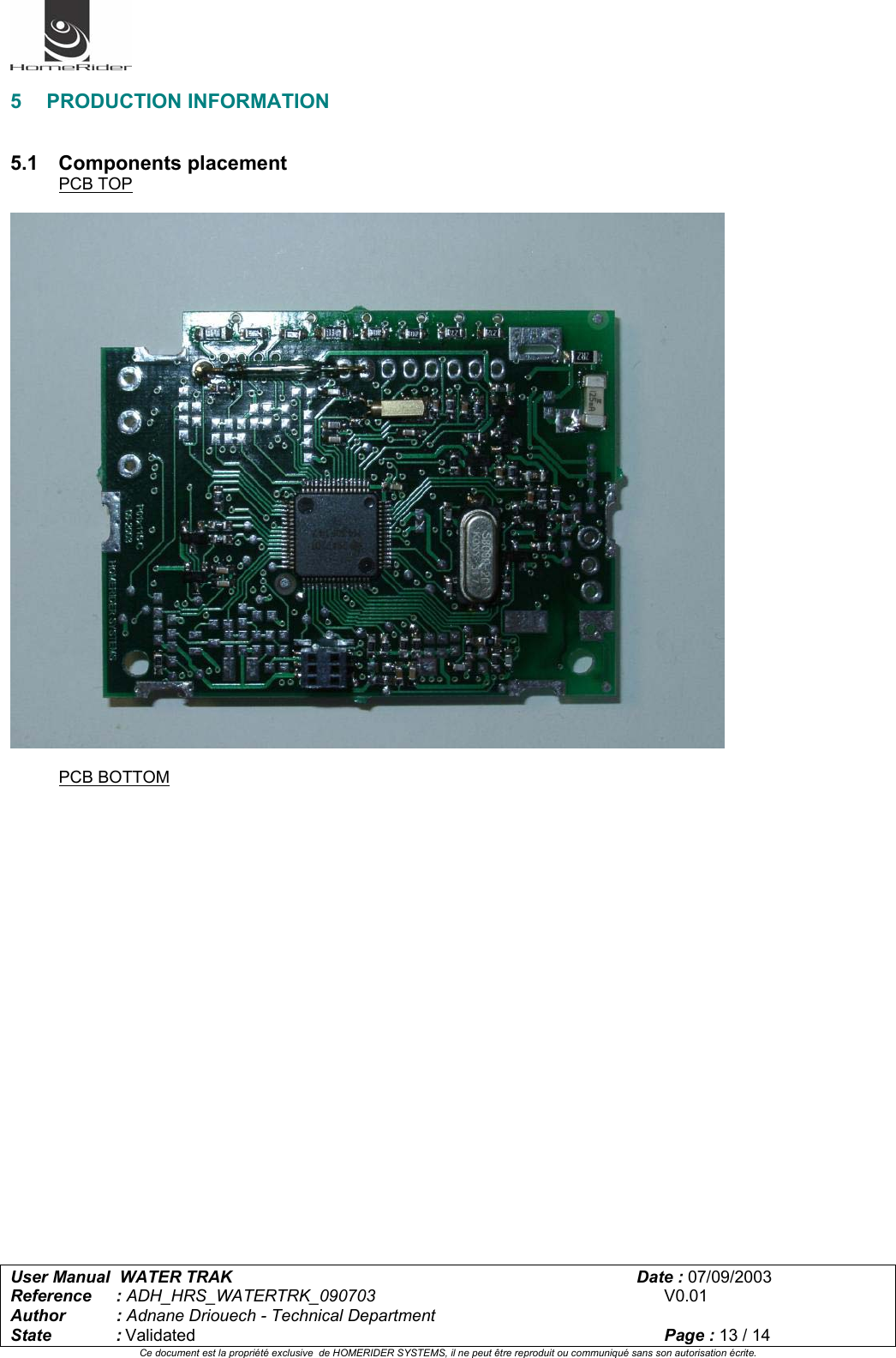   User Manual  WATER TRAK      Date : 07/09/2003  Reference : ADH_HRS_WATERTRK_090703      V0.01 Author : Adnane Driouech - Technical Department State : Validated    Page : 13 / 14 Ce document est la propriété exclusive  de HOMERIDER SYSTEMS, il ne peut être reproduit ou communiqué sans son autorisation écrite.   5 PRODUCTION INFORMATION   5.1 Components placement PCB TOP     PCB BOTTOM 