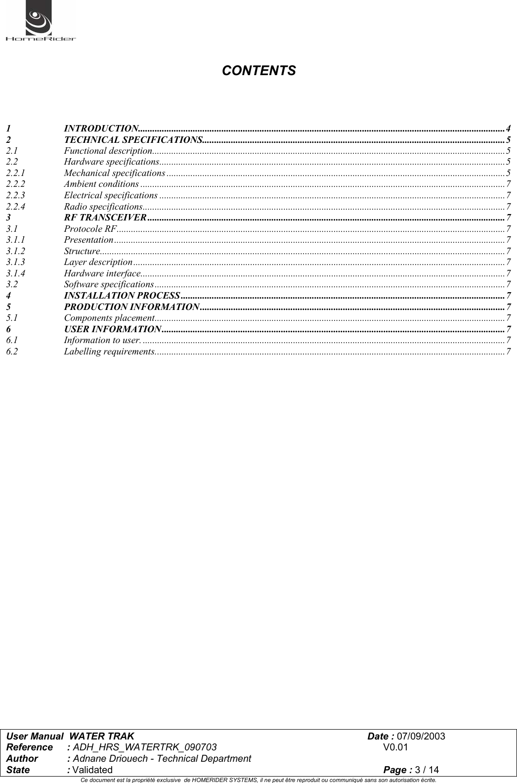   User Manual  WATER TRAK      Date : 07/09/2003  Reference : ADH_HRS_WATERTRK_090703      V0.01 Author : Adnane Driouech - Technical Department State : Validated    Page : 3 / 14 Ce document est la propriété exclusive  de HOMERIDER SYSTEMS, il ne peut être reproduit ou communiqué sans son autorisation écrite.    CONTENTS     1 INTRODUCTION..........................................................................................................................................................4 2 TECHNICAL SPECIFICATIONS...............................................................................................................................5 2.1 Functional description....................................................................................................................................................5 2.2 Hardware specifications.................................................................................................................................................5 2.2.1 Mechanical specifications ..............................................................................................................................................5 2.2.2 Ambient conditions .........................................................................................................................................................7 2.2.3 Electrical specifications .................................................................................................................................................7 2.2.4 Radio specifications........................................................................................................................................................7 3 RF TRANSCEIVER ......................................................................................................................................................7 3.1 Protocole RF...................................................................................................................................................................7 3.1.1 Presentation....................................................................................................................................................................7 3.1.2 Structure..........................................................................................................................................................................7 3.1.3 Layer description............................................................................................................................................................7 3.1.4 Hardware interface.........................................................................................................................................................7 3.2 Software specifications...................................................................................................................................................7 4 INSTALLATION PROCESS ........................................................................................................................................7 5 PRODUCTION INFORMATION ................................................................................................................................7 5.1 Components placement...................................................................................................................................................7 6 USER INFORMATION ................................................................................................................................................7 6.1 Information to user. ........................................................................................................................................................7 6.2 Labelling requirements...................................................................................................................................................7    