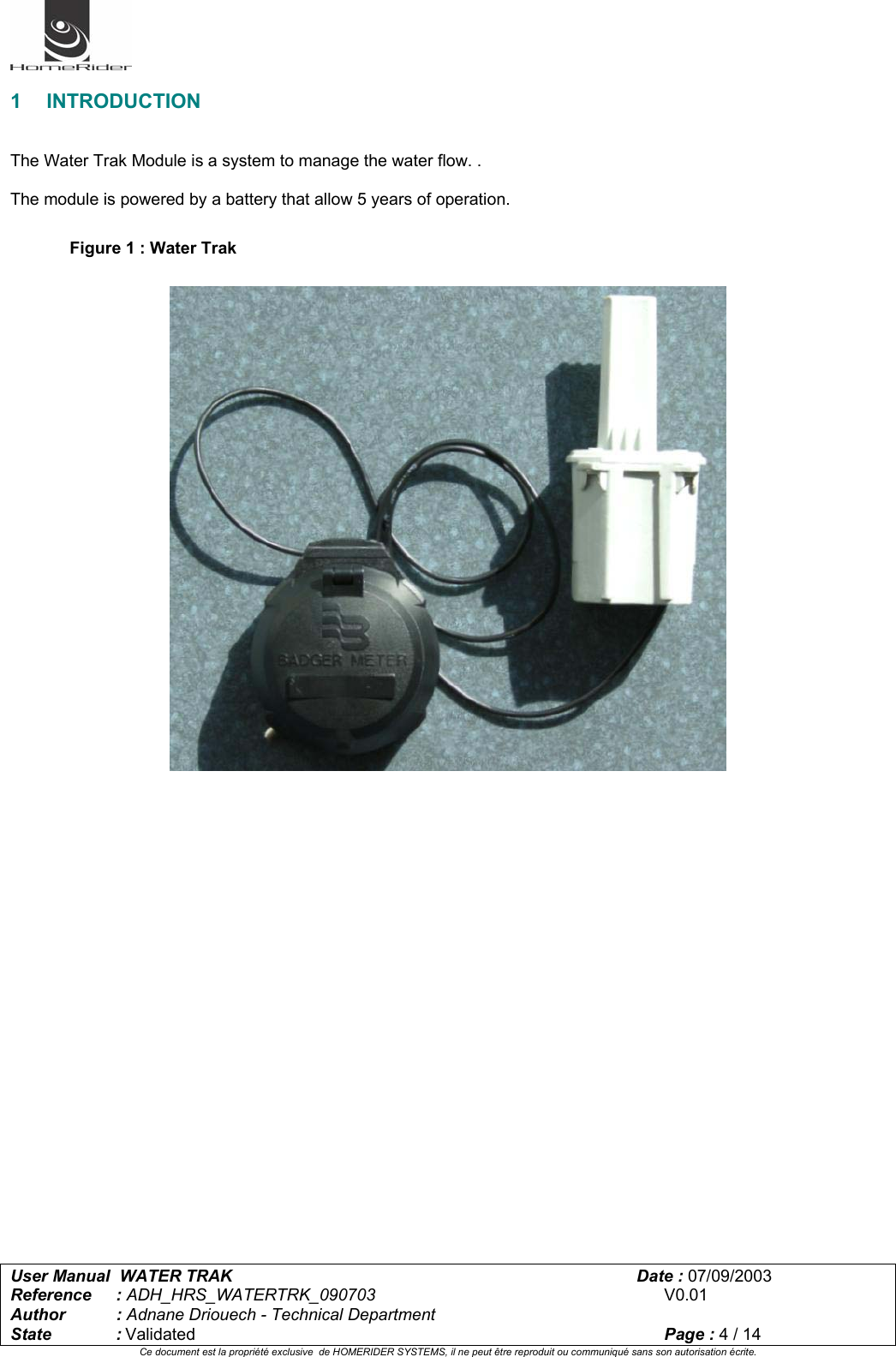   User Manual  WATER TRAK      Date : 07/09/2003  Reference : ADH_HRS_WATERTRK_090703      V0.01 Author : Adnane Driouech - Technical Department State : Validated    Page : 4 / 14 Ce document est la propriété exclusive  de HOMERIDER SYSTEMS, il ne peut être reproduit ou communiqué sans son autorisation écrite.   1 INTRODUCTION   The Water Trak Module is a system to manage the water flow. .  The module is powered by a battery that allow 5 years of operation.  Figure 1 : Water Trak    