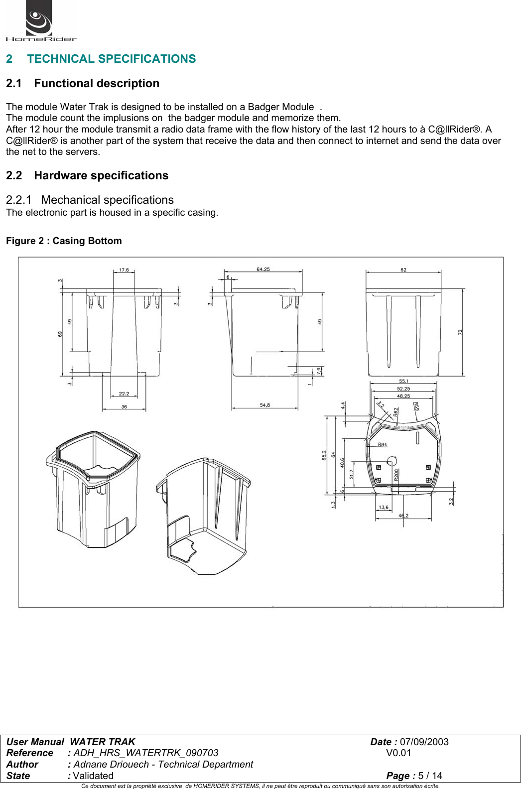   User Manual  WATER TRAK      Date : 07/09/2003  Reference : ADH_HRS_WATERTRK_090703      V0.01 Author : Adnane Driouech - Technical Department State : Validated    Page : 5 / 14 Ce document est la propriété exclusive  de HOMERIDER SYSTEMS, il ne peut être reproduit ou communiqué sans son autorisation écrite.   2 TECHNICAL SPECIFICATIONS  2.1 Functional description  The module Water Trak is designed to be installed on a Badger Module  . The module count the implusions on  the badger module and memorize them. After 12 hour the module transmit a radio data frame with the flow history of the last 12 hours to à C@llRider®. A C@llRider® is another part of the system that receive the data and then connect to internet and send the data over the net to the servers.  2.2 Hardware specifications  2.2.1 Mechanical specifications The electronic part is housed in a specific casing.  Figure 2 : Casing Bottom            
