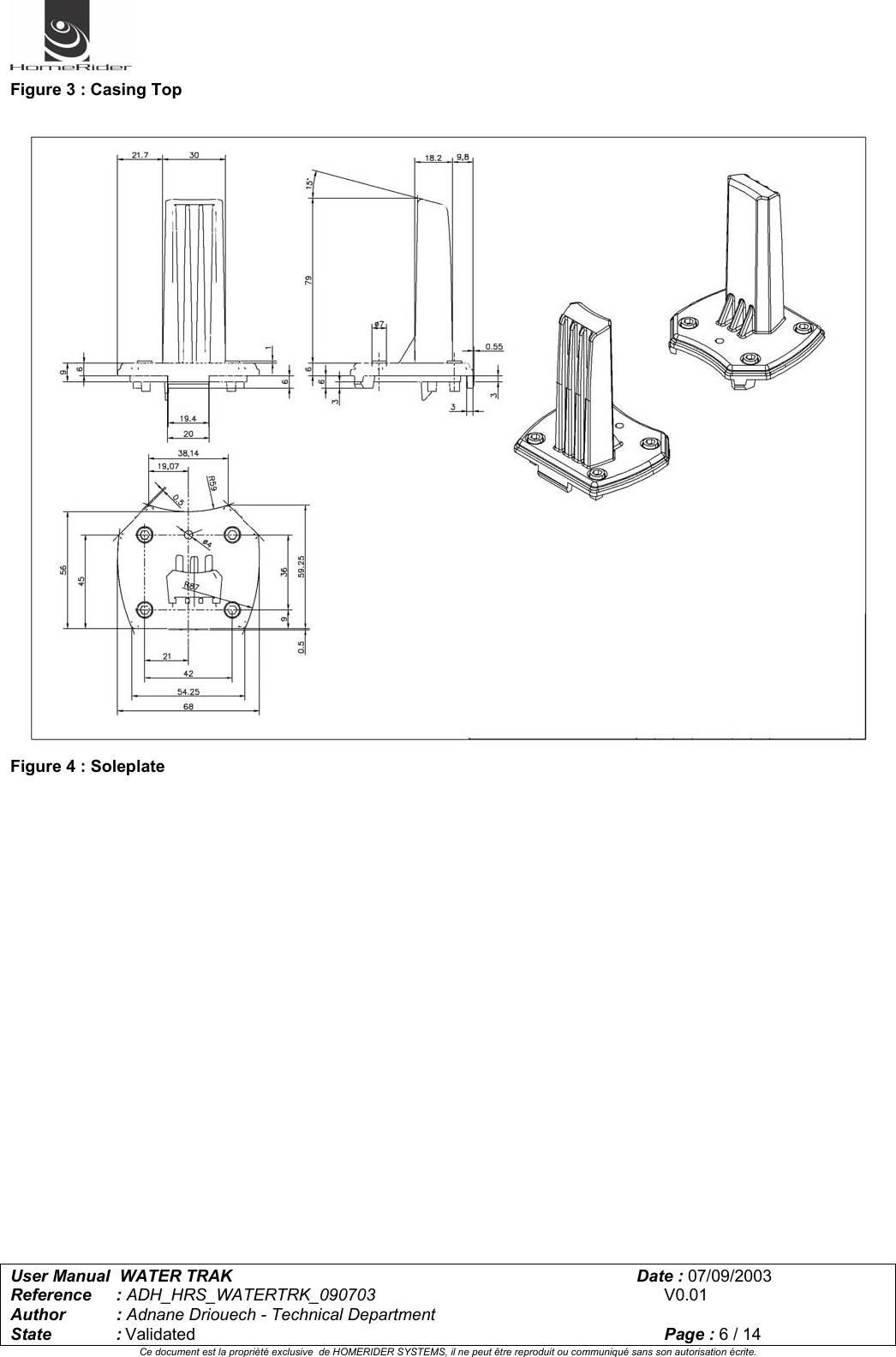   User Manual  WATER TRAK      Date : 07/09/2003  Reference : ADH_HRS_WATERTRK_090703      V0.01 Author : Adnane Driouech - Technical Department State : Validated    Page : 6 / 14 Ce document est la propriété exclusive  de HOMERIDER SYSTEMS, il ne peut être reproduit ou communiqué sans son autorisation écrite.  Figure 3 : Casing Top   Figure 4 : Soleplate   