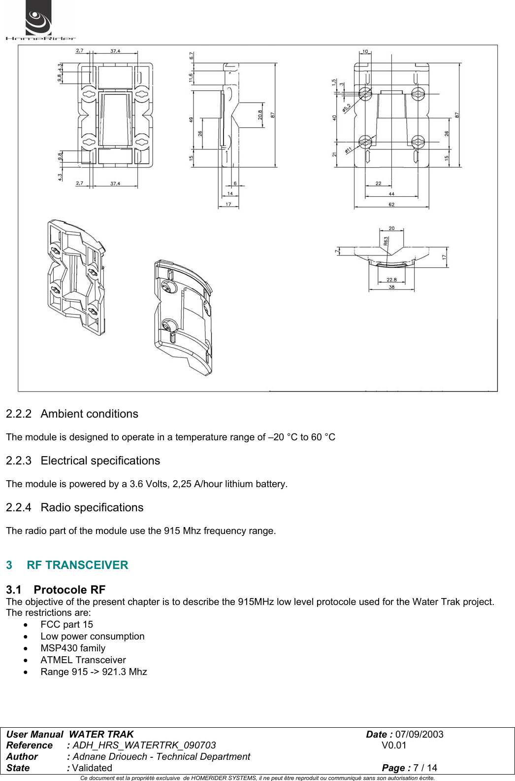   User Manual  WATER TRAK      Date : 07/09/2003  Reference : ADH_HRS_WATERTRK_090703      V0.01 Author : Adnane Driouech - Technical Department State : Validated    Page : 7 / 14 Ce document est la propriété exclusive  de HOMERIDER SYSTEMS, il ne peut être reproduit ou communiqué sans son autorisation écrite.    2.2.2 Ambient conditions  The module is designed to operate in a temperature range of –20 °C to 60 °C  2.2.3 Electrical specifications  The module is powered by a 3.6 Volts, 2,25 A/hour lithium battery.  2.2.4 Radio specifications  The radio part of the module use the 915 Mhz frequency range.   3 RF TRANSCEIVER  3.1 Protocole RF The objective of the present chapter is to describe the 915MHz low level protocole used for the Water Trak project. The restrictions are: •  FCC part 15 • Low power consumption • MSP430 family • ATMEL Transceiver •  Range 915 -&gt; 921.3 Mhz     