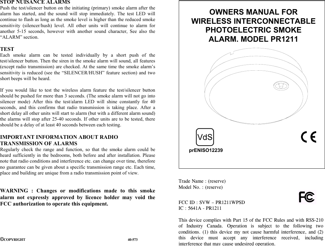 STOP NUISANCE ALARMS Push the test/silencer button on the initiating (primary) smoke alarm after the alarm has started, and the sound will stop immediately. The test LED will continue to flash as long as the smoke level is higher than the reduced smoke sensitivity (silencer/hush) level. All other units will continue to alarm for another 5-15 seconds, however with another sound character, See also the &ldquo;ALARM&rdquo; section.  TEST Each smoke alarm can be tested individually by a short push of the test/silencer button. Then the siren in the smoke alarm will sound, all features (except radio transmission) are checked. At the same time the smoke alarm&rsquo;s sensitivity is reduced (see the &ldquo;SILENCER/HUSH&rdquo; feature section) and two short beeps will be heard.  If you would like to test the wireless alarm feature the test/silencer button should be pushed for more than 3 seconds. (The smoke alarm will not go into silencer mode) After this the test/alarm LED will shine constantly for 40 seconds, and this confirms that radio transmission is taking place. After a short delay all other units will start to alarm (but with a different alarm sound) the alarms will stop after 25-40 seconds. If other units are to be tested, there should be a delay of at least 40 seconds between each testing.  IMPORTANT INFORMATION ABOUT RADIO TRANSMISSION OF ALARMS Regularly check the range and function, so that the smoke alarm could be heard sufficiently in the bedrooms, both before and after installation. Please note that radio conditions and interference etc. can change over time, therefore no guarantee can be given about a specific transmission range etc. Each time, place and building are unique from a radio transmission point of view.   WARNING : Changes or modifications made to this smoke alarm not expressly approved by licence holder may void the FCC authorization to operate this equipment.      &copy;COPYRIGHT                                                                                                                              40-573                                                                                                                                                                                                                                         OWNERS MANUAL FOR  WIRELESS INTERCONNECTABLE PHOTOELECTRIC SMOKE ALARM. MODEL PR1211  prENISO12239Trade Name : (reserve)                                                     Model No. : (reserve) FCC ID : SVW &ndash; PR1211WPSD                                      IC : 5641A - PR1211  This device complies with Part 15 of the FCC Rules and with RSS-210of Industry Canada. Operation is subject to the following twoconditions. (1) this device my not cause harmful interference, and (2)this device must accept any interference received, includinginterference that may cause undesired operation. 