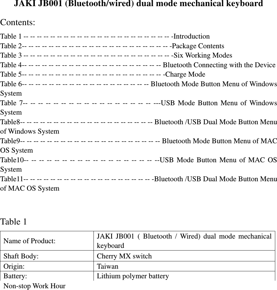  JAKI JB001 (Bluetooth/wired) dual mode mechanical keyboard Contents: Table 1 -- -- -- -- -- -- -- -- -- -- -- -- -- -- -- -- -- -- -- -- -- -- -Introduction Table 2-- -- -- -- -- -- -- -- -- -- -- -- -- -- -- -- -- -- -- -- -- -- -Package Contents Table 3 -- -- -- -- -- -- -- -- -- -- -- -- -- -- -- -- -- -- -- -- -- -- -Six Working Modes Table 4-- -- -- -- -- -- -- -- -- -- -- -- -- -- -- -- -- -- -- -- -- Bluetooth Connecting with the Device Table 5-- -- -- -- -- -- -- -- -- -- -- -- -- -- -- -- -- -- -- -- -- -Charge Mode Table 6-- -- -- -- -- -- -- -- -- -- -- -- -- -- -- -- -- -- -- Bluetooth Mode Button Menu of Windows System  Table 7-- -- -- -- -- -- -- -- -- -- -- -- -- -- -- -- -- ---USB Mode Button Menu of Windows System  Table8-- -- -- -- -- -- -- -- -- -- -- -- -- -- -- -- -- -- -- -- Bluetooth /USB Dual Mode Button Menu of Windows System   Table9-- -- -- -- -- -- -- -- -- -- -- -- -- -- -- -- -- -- -- -- -- Bluetooth Mode Button Menu of MAC OS System   Table10-- -- -- -- -- -- -- -- -- -- -- -- -- -- -- -- -- --USB Mode Button Menu of MAC OS System  Table11-- -- -- -- -- -- -- -- -- -- -- -- -- -- -- -- -- -- -- -Bluetooth /USB Dual Mode Button Menu of MAC OS System    Table 1 Name of Product:    JAKI JB001 ( Bluetooth / Wired) dual mode mechanical keyboard Shaft Body:    Cherry MX switch Origin:   Taiwan Battery:    Lithium polymer battery Non-stop Work Hour：  About 620h (environment temperature centigrade 20°) 20% Intensity of Work Hour:    About 300 days (environment temperature centigrade 20°) Material of Keyboard Body:  ABS Material of Keycap Body:  ABS two molding   Safety Certification:    FC, C-TICK, SRRC Operating Environment and Announcements： Operating Temperature: centigrade 0°- centigrade 45°(In lower temperature environment, battery efficiency will reduce, which leads to the reduction of single discharge work hour. This is a normal phenomenon.)   Do not use any liquid to clean the body of the keyboard or put it into open fire or get close to burning object; avoid using it in moist environment.    