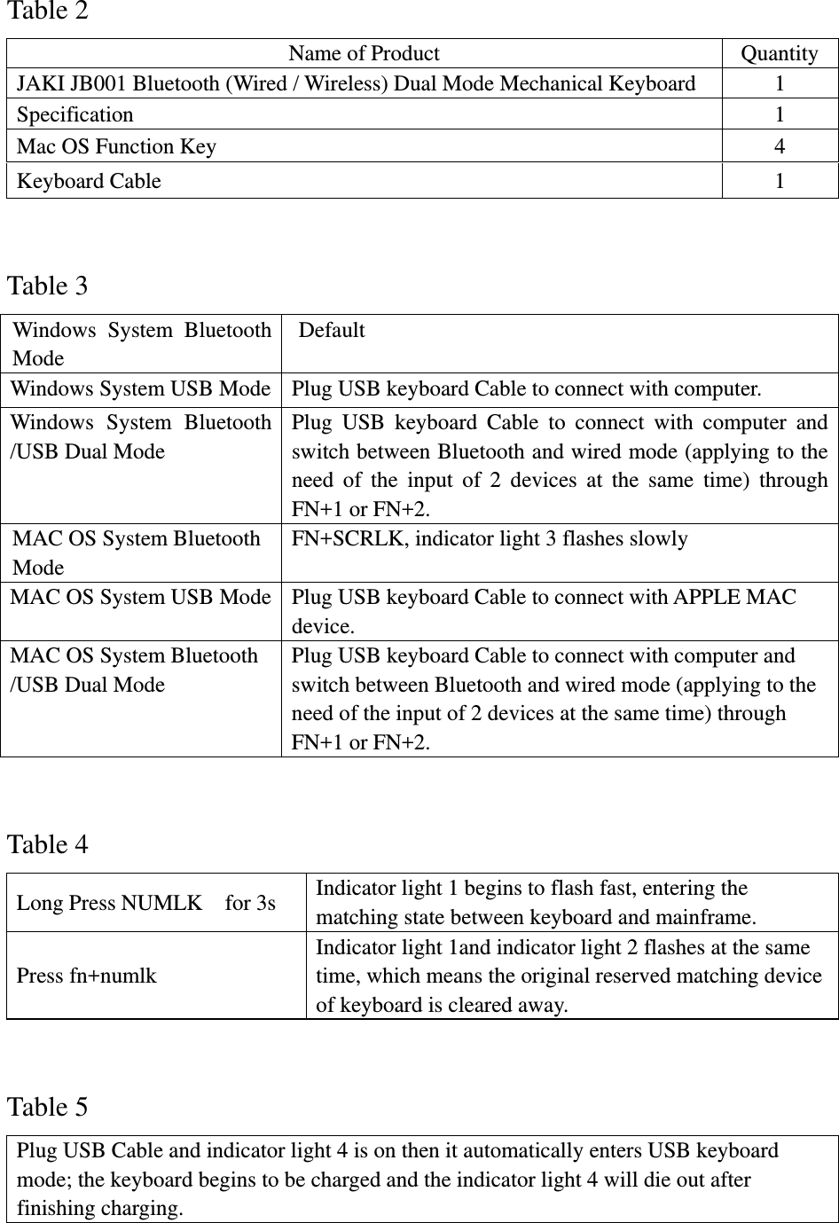  Table 2 Name of Product  Quantity JAKI JB001 Bluetooth (Wired / Wireless) Dual Mode Mechanical Keyboard  1 Specification 1 Mac OS Function Key  4 Keyboard Cable  1  Table 3 Windows System Bluetooth Mode  Default  Windows System USB Mode  Plug USB keyboard Cable to connect with computer. Windows System Bluetooth /USB Dual Mode Plug USB keyboard Cable to connect with computer and switch between Bluetooth and wired mode (applying to the need of the input of 2 devices at the same time) through FN+1 or FN+2. MAC OS System Bluetooth Mode FN+SCRLK, indicator light 3 flashes slowly   MAC OS System USB Mode  Plug USB keyboard Cable to connect with APPLE MAC device.  MAC OS System Bluetooth /USB Dual Mode Plug USB keyboard Cable to connect with computer and switch between Bluetooth and wired mode (applying to the need of the input of 2 devices at the same time) through FN+1 or FN+2.    Table 4 Long Press NUMLK    for 3s  Indicator light 1 begins to flash fast, entering the matching state between keyboard and mainframe. Press fn+numlk Indicator light 1and indicator light 2 flashes at the same time, which means the original reserved matching device of keyboard is cleared away.  Table 5 Plug USB Cable and indicator light 4 is on then it automatically enters USB keyboard mode; the keyboard begins to be charged and the indicator light 4 will die out after finishing charging.  