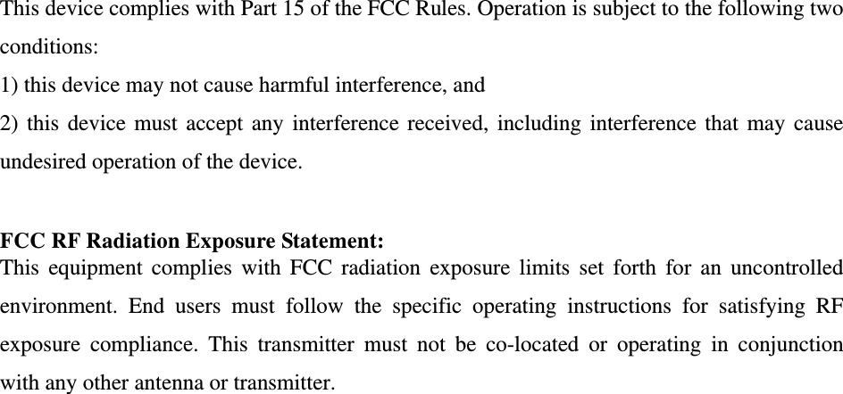   This device complies with Part 15 of the FCC Rules. Operation is subject to the following two conditions: 1) this device may not cause harmful interference, and 2) this device must accept any interference received, including interference that may cause undesired operation of the device.  FCC RF Radiation Exposure Statement: This equipment complies with FCC radiation exposure limits set forth for an uncontrolled environment. End users must follow the specific operating instructions for satisfying RF exposure compliance. This transmitter must not be co-located or operating in conjunction with any other antenna or transmitter.  