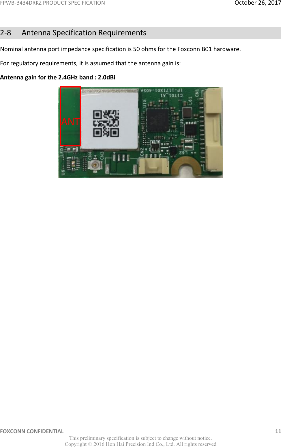 FPWB-B434DRKZ PRODUCT SPECIFICATION  October 26, 2017 FOXCONN CONFIDENTIAL    11 This preliminary specification is subject to change without notice. Copyright ©  2016 Hon Hai Precision Ind Co., Ltd. All rights reserved 2-8  Antenna Specification Requirements Nominal antenna port impedance specification is 50 ohms for the Foxconn B01 hardware. For regulatory requirements, it is assumed that the antenna gain is: Antenna gain for the 2.4GHz band : 2.0dBi                 ANT 