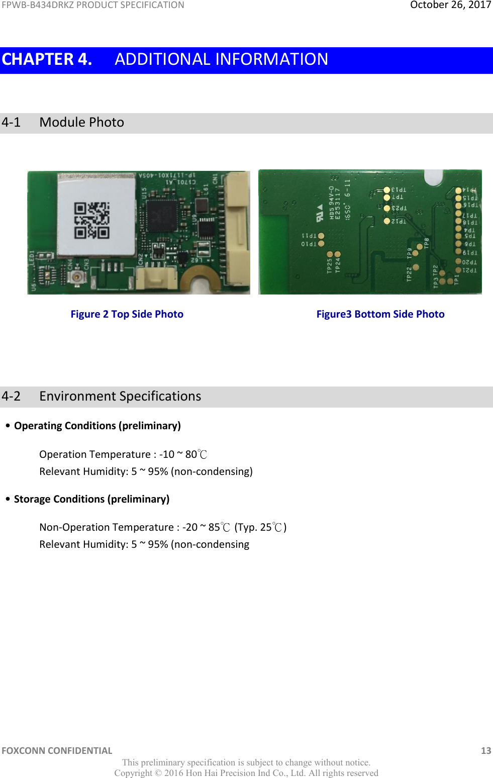 FPWB-B434DRKZ PRODUCT SPECIFICATION  October 26, 2017 FOXCONN CONFIDENTIAL    13 This preliminary specification is subject to change without notice. Copyright ©  2016 Hon Hai Precision Ind Co., Ltd. All rights reserved CHAPTER 4. ADDITIONAL INFORMATION  4-1  Module Photo             Figure 2 Top Side Photo                                                   Figure3 Bottom Side Photo   4-2  Environment Specifications ˙Operating Conditions (preliminary) Operation Temperature : -10 ~ 80℃ Relevant Humidity: 5 ~ 95% (non-condensing) ˙Storage Conditions (preliminary) Non-Operation Temperature : -20 ~ 85℃ (Typ. 25℃) Relevant Humidity: 5 ~ 95% (non-condensing           