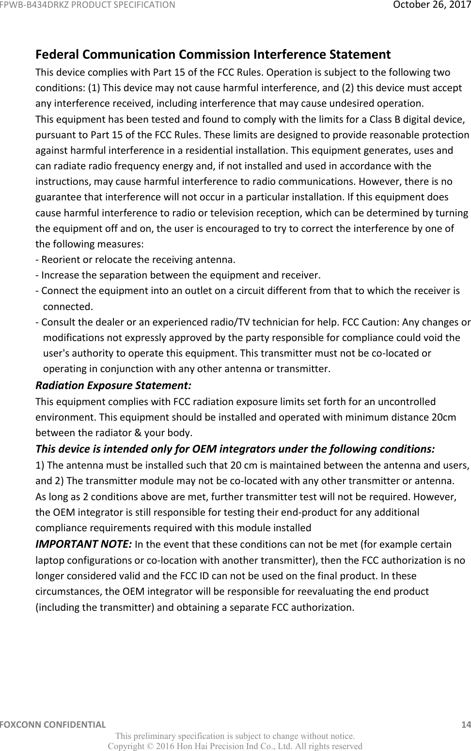 FPWB-B434DRKZ PRODUCT SPECIFICATION  October 26, 2017 FOXCONN CONFIDENTIAL    14 This preliminary specification is subject to change without notice. Copyright ©  2016 Hon Hai Precision Ind Co., Ltd. All rights reserved Federal Communication Commission Interference Statement  This device complies with Part 15 of the FCC Rules. Operation is subject to the following two conditions: (1) This device may not cause harmful interference, and (2) this device must accept any interference received, including interference that may cause undesired operation.  This equipment has been tested and found to comply with the limits for a Class B digital device, pursuant to Part 15 of the FCC Rules. These limits are designed to provide reasonable protection against harmful interference in a residential installation. This equipment generates, uses and can radiate radio frequency energy and, if not installed and used in accordance with the instructions, may cause harmful interference to radio communications. However, there is no guarantee that interference will not occur in a particular installation. If this equipment does cause harmful interference to radio or television reception, which can be determined by turning the equipment off and on, the user is encouraged to try to correct the interference by one of the following measures:  - Reorient or relocate the receiving antenna.  - Increase the separation between the equipment and receiver.  - Connect the equipment into an outlet on a circuit different from that to which the receiver is     connected.  - Consult the dealer or an experienced radio/TV technician for help. FCC Caution: Any changes or     modifications not expressly approved by the party responsible for compliance could void the     user&apos;s authority to operate this equipment. This transmitter must not be co-located or     operating in conjunction with any other antenna or transmitter.  Radiation Exposure Statement:  This equipment complies with FCC radiation exposure limits set forth for an uncontrolled environment. This equipment should be installed and operated with minimum distance 20cm between the radiator &amp; your body. This device is intended only for OEM integrators under the following conditions:  1) The antenna must be installed such that 20 cm is maintained between the antenna and users, and 2) The transmitter module may not be co-located with any other transmitter or antenna.  As long as 2 conditions above are met, further transmitter test will not be required. However, the OEM integrator is still responsible for testing their end-product for any additional compliance requirements required with this module installed IMPORTANT NOTE: In the event that these conditions can not be met (for example certain laptop configurations or co-location with another transmitter), then the FCC authorization is no longer considered valid and the FCC ID can not be used on the final product. In these circumstances, the OEM integrator will be responsible for reevaluating the end product (including the transmitter) and obtaining a separate FCC authorization. 