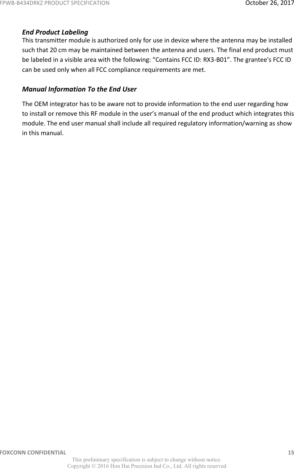 FPWB-B434DRKZ PRODUCT SPECIFICATION  October 26, 2017 FOXCONN CONFIDENTIAL    15 This preliminary specification is subject to change without notice. Copyright ©  2016 Hon Hai Precision Ind Co., Ltd. All rights reserved End Product Labeling This transmitter module is authorized only for use in device where the antenna may be installed such that 20 cm may be maintained between the antenna and users. The final end product must be labeled in a visible area with the following: “Contains FCC ID: RX3-B01”. The grantee&apos;s FCC ID can be used only when all FCC compliance requirements are met.   Manual Information To the End User  The OEM integrator has to be aware not to provide information to the end user regarding how to install or remove this RF module in the user’s manual of the end product which integrates this module. The end user manual shall include all required regulatory information/warning as show in this manual. 