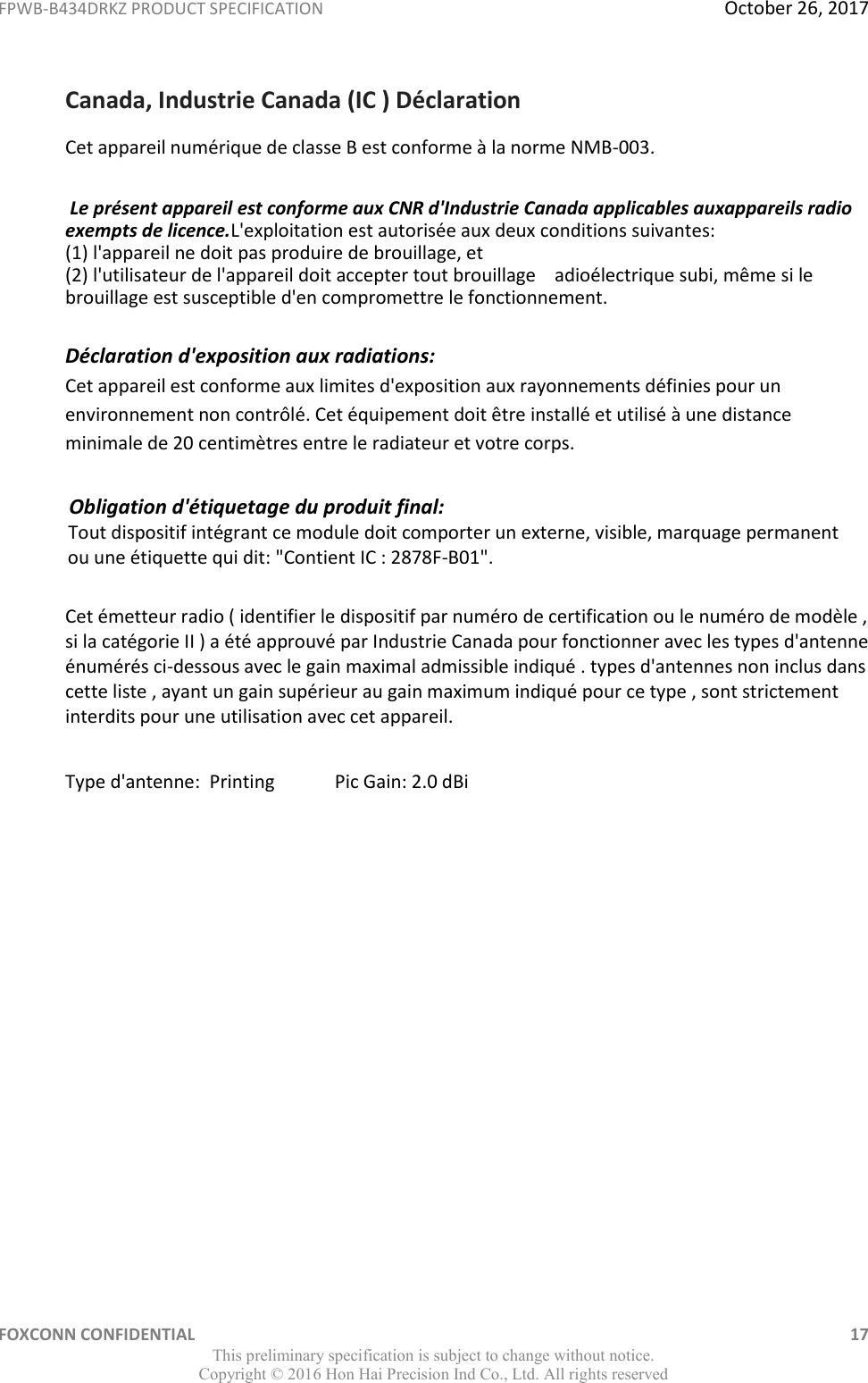 FPWB-B434DRKZ PRODUCT SPECIFICATION  October 26, 2017 FOXCONN CONFIDENTIAL    17 This preliminary specification is subject to change without notice. Copyright ©  2016 Hon Hai Precision Ind Co., Ltd. All rights reserved Canada, Industrie Canada (IC ) Déclaration Cet appareil numérique de classe B est conforme à la norme NMB-003.  Le présent appareil est conforme aux CNR d&apos;Industrie Canada applicables auxappareils radio exempts de licence.L&apos;exploitation est autorisée aux deux conditions suivantes: (1) l&apos;appareil ne doit pas produire de brouillage, et (2) l&apos;utilisateur de l&apos;appareil doit accepter tout brouillage    adioélectrique subi, même si le brouillage est susceptible d&apos;en compromettre le fonctionnement. Déclaration d&apos;exposition aux radiations:  Cet appareil est conforme aux limites d&apos;exposition aux rayonnements définies pour un environnement non contrôlé. Cet équipement doit être installé et utilisé à une distance minimale de 20 centimètres entre le radiateur et votre corps.               Obligation d&apos;étiquetage du produit final:                 Tout dispositif intégrant ce module doit comporter un externe, visible, marquage permanent                ou une étiquette qui dit: &quot;Contient IC : 2878F-B01&quot;. Cet émetteur radio ( identifier le dispositif par numéro de certification ou le numéro de modèle , si la catégorie II ) a été approuvé par Industrie Canada pour fonctionner avec les types d&apos;antenne énumérés ci-dessous avec le gain maximal admissible indiqué . types d&apos;antennes non inclus dans cette liste , ayant un gain supérieur au gain maximum indiqué pour ce type , sont strictement interdits pour une utilisation avec cet appareil.  Type d&apos;antenne:  Printing             Pic Gain: 2.0 dBi  