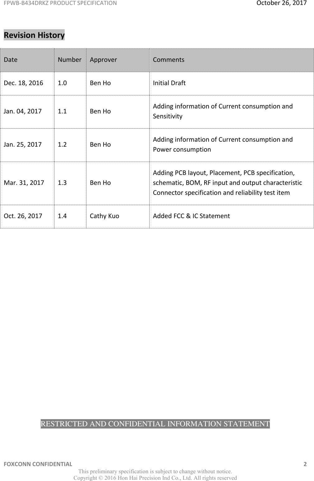 FPWB-B434DRKZ PRODUCT SPECIFICATION  October 26, 2017 FOXCONN CONFIDENTIAL    2 This preliminary specification is subject to change without notice. Copyright ©  2016 Hon Hai Precision Ind Co., Ltd. All rights reserved Revision History Date Number Approver Comments Dec. 18, 2016 1.0 Ben Ho Initial Draft Jan. 04, 2017 1.1 Ben Ho Adding information of Current consumption and Sensitivity Jan. 25, 2017 1.2 Ben Ho Adding information of Current consumption and Power consumption Mar. 31, 2017 1.3 Ben Ho Adding PCB layout, Placement, PCB specification, schematic, BOM, RF input and output characteristic Connector specification and reliability test item Oct. 26, 2017 1.4 Cathy Kuo Added FCC &amp; IC Statement              RESTRICTED AND CONFIDENTIAL INFORMATION STATEMENT 