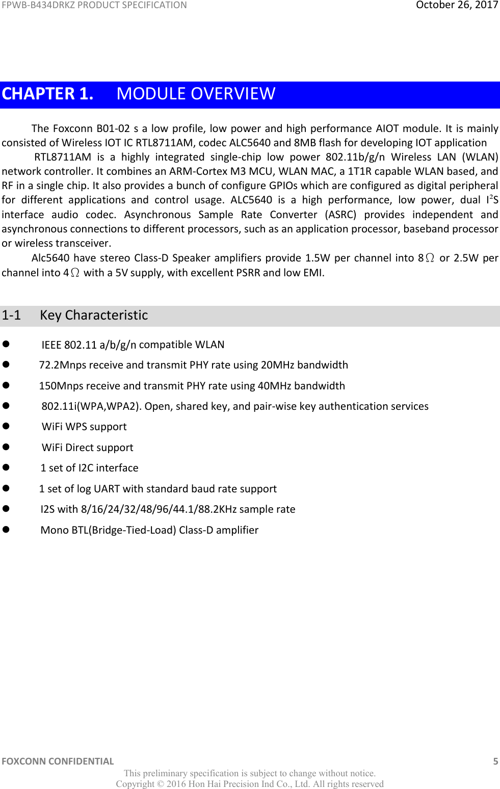 FPWB-B434DRKZ PRODUCT SPECIFICATION  October 26, 2017 FOXCONN CONFIDENTIAL    5 This preliminary specification is subject to change without notice. Copyright ©  2016 Hon Hai Precision Ind Co., Ltd. All rights reserved  CHAPTER 1. MODULE OVERVIEW The Foxconn B01-02 s a low profile, low power and high performance AIOT module. It is mainly consisted of Wireless IOT IC RTL8711AM, codec ALC5640 and 8MB flash for developing IOT application  RTL8711AM  is  a  highly  integrated  single-chip  low  power  802.11b/g/n  Wireless  LAN  (WLAN) network controller. It combines an ARM-Cortex M3 MCU, WLAN MAC, a 1T1R capable WLAN based, and RF in a single chip. It also provides a bunch of configure GPIOs which are configured as digital peripheral for  different  applications  and  control  usage.  ALC5640  is  a  high  performance,  low  power,  dual  I²S interface  audio  codec.  Asynchronous  Sample  Rate  Converter  (ASRC)  provides  independent  and asynchronous connections to different processors, such as an application processor, baseband processor or wireless transceiver. Alc5640 have stereo Class-D Speaker amplifiers provide 1.5W per channel into 8Ω or 2.5W per channel into 4Ω with a 5V supply, with excellent PSRR and low EMI.   1-1  Key Characteristic  compatible WLAN  72.2Mnps receive and transmit PHY rate using 20MHz bandwidth   150Mnps receive and transmit PHY rate using 40MHz bandwidth  802.11i(WPA,WPA2). Open, shared key, and pair-wise key authentication services  WiFi WPS support   WiFi Direct support       1 set of I2C interface  1 set of log UART with standard baud rate support       I2S with 8/16/24/32/48/96/44.1/88.2KHz sample rate       Mono BTL(Bridge-Tied-Load) Class-D amplifier        