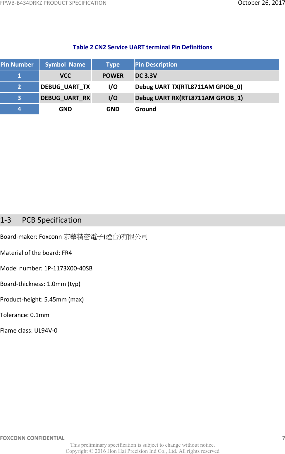 FPWB-B434DRKZ PRODUCT SPECIFICATION  October 26, 2017 FOXCONN CONFIDENTIAL    7 This preliminary specification is subject to change without notice. Copyright ©  2016 Hon Hai Precision Ind Co., Ltd. All rights reserved  Table 2 CN2 Service UART terminal Pin Definitions Pin Number Symbol  Name Type Pin Description 1 VCC POWER DC 3.3V 2 DEBUG_UART_TX I/O Debug UART TX(RTL8711AM GPIOB_0) 3 DEBUG_UART_RX I/O Debug UART RX(RTL8711AM GPIOB_1) 4 GND GND Ground       1-3  PCB Specification Board-maker: Foxconn 宏華精密電子(煙台)有限公司 Material of the board: FR4 Model number: 1P-1173X00-40SB Board-thickness: 1.0mm (typ) Product-height: 5.45mm (max) Tolerance: 0.1mm Flame class: UL94V-0     