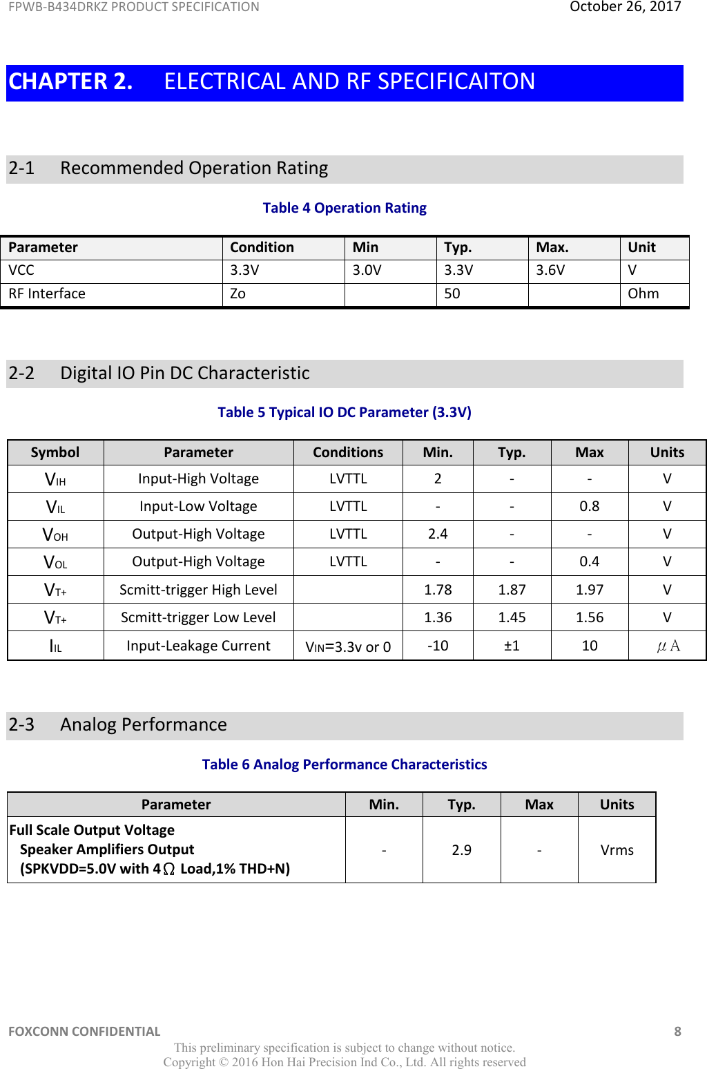 FPWB-B434DRKZ PRODUCT SPECIFICATION  October 26, 2017 FOXCONN CONFIDENTIAL    8 This preliminary specification is subject to change without notice. Copyright ©  2016 Hon Hai Precision Ind Co., Ltd. All rights reserved CHAPTER 2. ELECTRICAL AND RF SPECIFICAITON  2-1   Recommended Operation Rating Table 4 Operation Rating Parameter Condition Min Typ. Max. Unit VCC 3.3V 3.0V 3.3V 3.6V V RF Interface Zo  50  Ohm  2-2   Digital IO Pin DC Characteristic Table 5 Typical IO DC Parameter (3.3V) Symbol Parameter Conditions Min. Typ. Max Units VIH Input-High Voltage LVTTL 2 - - V VIL Input-Low Voltage LVTTL - - 0.8 V VOH Output-High Voltage LVTTL 2.4 - - V VOL Output-High Voltage LVTTL - - 0.4 V VT+ Scmitt-trigger High Level   1.78 1.87 1.97 V VT+ Scmitt-trigger Low Level   1.36 1.45 1.56 V IIL Input-Leakage Current VIN=3.3v or 0 -10 ±1 10 μA  2-3   Analog Performance  Table 6 Analog Performance Characteristics Parameter Min. Typ. Max Units Full Scale Output Voltage    Speaker Amplifiers Output    (SPKVDD=5.0V with 4Ω Load,1% THD+N) - 2.9 - Vrms   