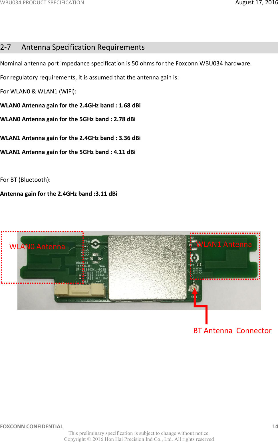 WBU034 PRODUCT SPECIFICATION  August 17, 2016 FOXCONN CONFIDENTIAL    14 This preliminary specification is subject to change without notice. Copyright ©  2016 Hon Hai Precision Ind Co., Ltd. All rights reserved  2-7  Antenna Specification Requirements Nominal antenna port impedance specification is 50 ohms for the Foxconn WBU034 hardware. For regulatory requirements, it is assumed that the antenna gain is: For WLAN0 &amp; WLAN1 (WiFi): WLAN0 Antenna gain for the 2.4GHz band : 1.68 dBi WLAN0 Antenna gain for the 5GHz band : 2.78 dBi WLAN1 Antenna gain for the 2.4GHz band : 3.36 dBi WLAN1 Antenna gain for the 5GHz band : 4.11 dBi  For BT (Bluetooth):  Antenna gain for the 2.4GHz band :3.11 dBi          WLAN1 Antenna WLAN0 Antenna BT Antenna  Connector 