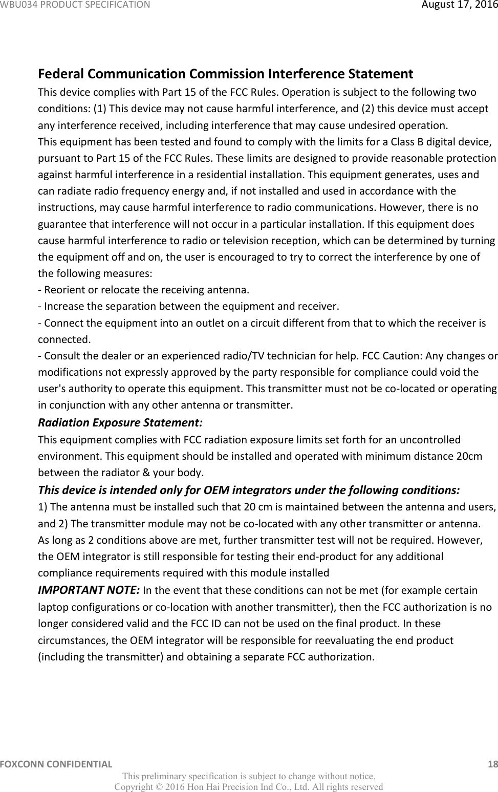 WBU034 PRODUCT SPECIFICATION  August 17, 2016 FOXCONN CONFIDENTIAL    18 This preliminary specification is subject to change without notice. Copyright ©  2016 Hon Hai Precision Ind Co., Ltd. All rights reserved  Federal Communication Commission Interference Statement  This device complies with Part 15 of the FCC Rules. Operation is subject to the following two conditions: (1) This device may not cause harmful interference, and (2) this device must accept any interference received, including interference that may cause undesired operation.  This equipment has been tested and found to comply with the limits for a Class B digital device, pursuant to Part 15 of the FCC Rules. These limits are designed to provide reasonable protection against harmful interference in a residential installation. This equipment generates, uses and can radiate radio frequency energy and, if not installed and used in accordance with the instructions, may cause harmful interference to radio communications. However, there is no guarantee that interference will not occur in a particular installation. If this equipment does cause harmful interference to radio or television reception, which can be determined by turning the equipment off and on, the user is encouraged to try to correct the interference by one of the following measures:  - Reorient or relocate the receiving antenna.  - Increase the separation between the equipment and receiver.  - Connect the equipment into an outlet on a circuit different from that to which the receiver is connected.  - Consult the dealer or an experienced radio/TV technician for help. FCC Caution: Any changes or modifications not expressly approved by the party responsible for compliance could void the user&apos;s authority to operate this equipment. This transmitter must not be co-located or operating in conjunction with any other antenna or transmitter.  Radiation Exposure Statement:  This equipment complies with FCC radiation exposure limits set forth for an uncontrolled environment. This equipment should be installed and operated with minimum distance 20cm between the radiator &amp; your body. This device is intended only for OEM integrators under the following conditions:  1) The antenna must be installed such that 20 cm is maintained between the antenna and users, and 2) The transmitter module may not be co-located with any other transmitter or antenna.  As long as 2 conditions above are met, further transmitter test will not be required. However, the OEM integrator is still responsible for testing their end-product for any additional compliance requirements required with this module installed IMPORTANT NOTE: In the event that these conditions can not be met (for example certain laptop configurations or co-location with another transmitter), then the FCC authorization is no longer considered valid and the FCC ID can not be used on the final product. In these circumstances, the OEM integrator will be responsible for reevaluating the end product (including the transmitter) and obtaining a separate FCC authorization. 