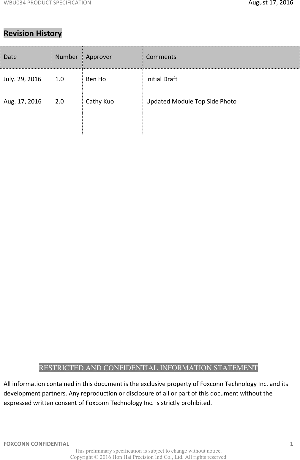 WBU034 PRODUCT SPECIFICATION  August 17, 2016 FOXCONN CONFIDENTIAL    1 This preliminary specification is subject to change without notice. Copyright ©  2016 Hon Hai Precision Ind Co., Ltd. All rights reserved Revision History Date Number Approver Comments July. 29, 2016 1.0 Ben Ho Initial Draft Aug. 17, 2016 2.0 Cathy Kuo Updated Module Top Side Photo                     RESTRICTED AND CONFIDENTIAL INFORMATION STATEMENT All information contained in this document is the exclusive property of Foxconn Technology Inc. and its development partners. Any reproduction or disclosure of all or part of this document without the expressed written consent of Foxconn Technology Inc. is strictly prohibited.  