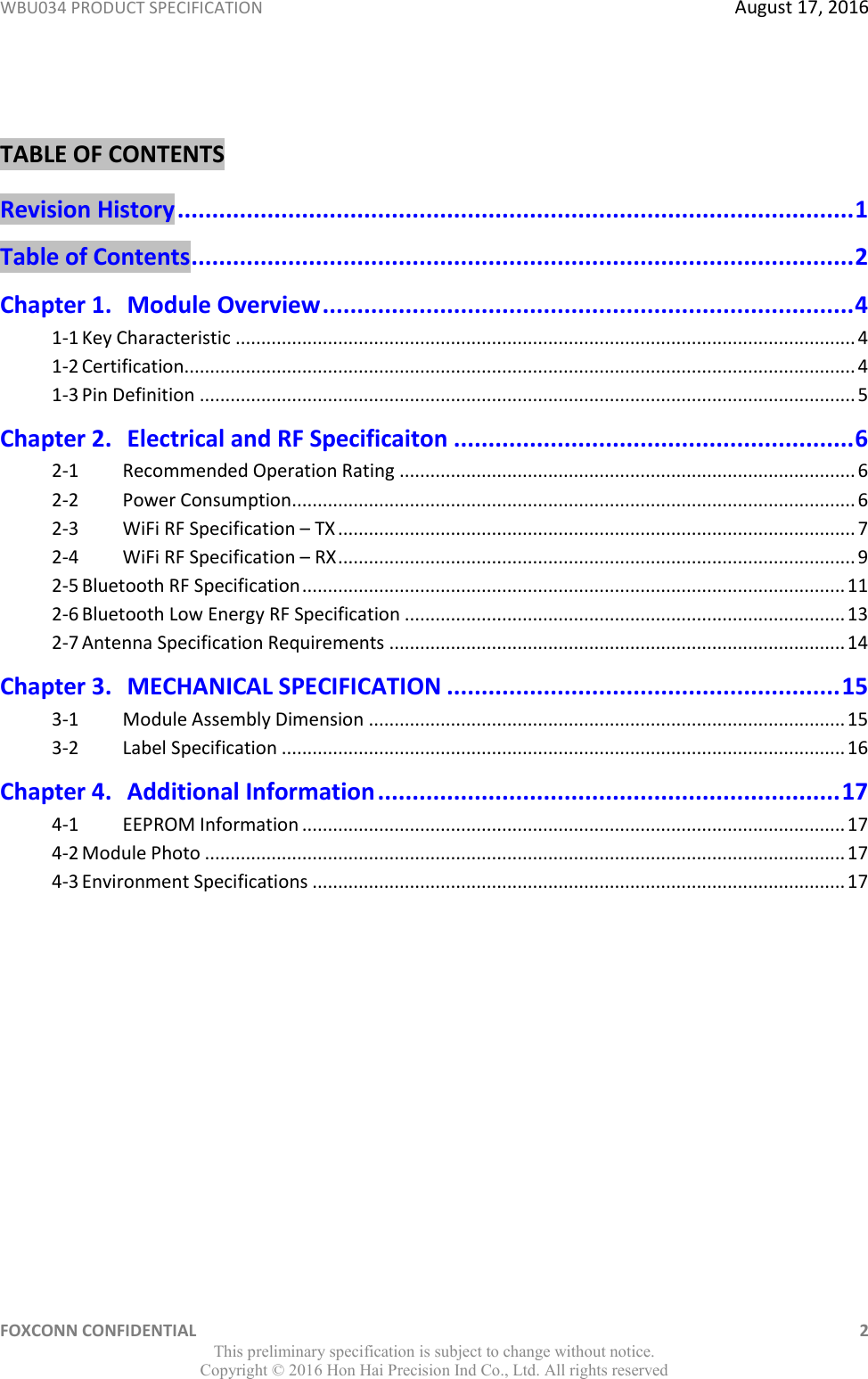 WBU034 PRODUCT SPECIFICATION  August 17, 2016 FOXCONN CONFIDENTIAL    2 This preliminary specification is subject to change without notice. Copyright ©  2016 Hon Hai Precision Ind Co., Ltd. All rights reserved  TABLE OF CONTENTS Revision History .................................................................................................. 1 Table of Contents ................................................................................................ 2 Chapter 1. Module Overview ............................................................................. 4 1-1 Key Characteristic ......................................................................................................................... 4 1-2 Certification ................................................................................................................................... 4 1-3 Pin Definition ................................................................................................................................ 5 Chapter 2. Electrical and RF Specificaiton .......................................................... 6 2-1   Recommended Operation Rating ......................................................................................... 6 2-2   Power Consumption.............................................................................................................. 6 2-3   WiFi RF Specification – TX ..................................................................................................... 7 2-4   WiFi RF Specification – RX ..................................................................................................... 9 2-5 Bluetooth RF Specification .......................................................................................................... 11 2-6 Bluetooth Low Energy RF Specification ...................................................................................... 13 2-7 Antenna Specification Requirements ......................................................................................... 14 Chapter 3. MECHANICAL SPECIFICATION ......................................................... 15 3-1   Module Assembly Dimension ............................................................................................. 15 3-2   Label Specification .............................................................................................................. 16 Chapter 4. Additional Information ................................................................... 17 4-1   EEPROM Information .......................................................................................................... 17 4-2 Module Photo ............................................................................................................................. 17 4-3 Environment Specifications ........................................................................................................ 17 