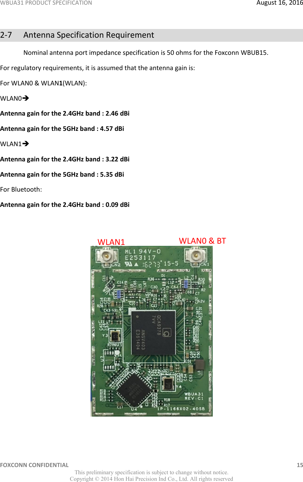 WBUA31 PRODUCT SPECIFICATION  August 16, 2016 FOXCONN CONFIDENTIAL    15 This preliminary specification is subject to change without notice. Copyright ©  2014 Hon Hai Precision Ind Co., Ltd. All rights reserved 2-7  Antenna Specification Requirement Nominal antenna port impedance specification is 50 ohms for the Foxconn WBUB15. For regulatory requirements, it is assumed that the antenna gain is: For WLAN0 &amp; WLAN1(WLAN): WLAN0 Antenna gain for the 2.4GHz band : 2.46 dBi Antenna gain for the 5GHz band : 4.57 dBi WLAN1 Antenna gain for the 2.4GHz band : 3.22 dBi Antenna gain for the 5GHz band : 5.35 dBi For Bluetooth:  Antenna gain for the 2.4GHz band : 0.09 dBi     WLAN1 WLAN0 &amp; BT 