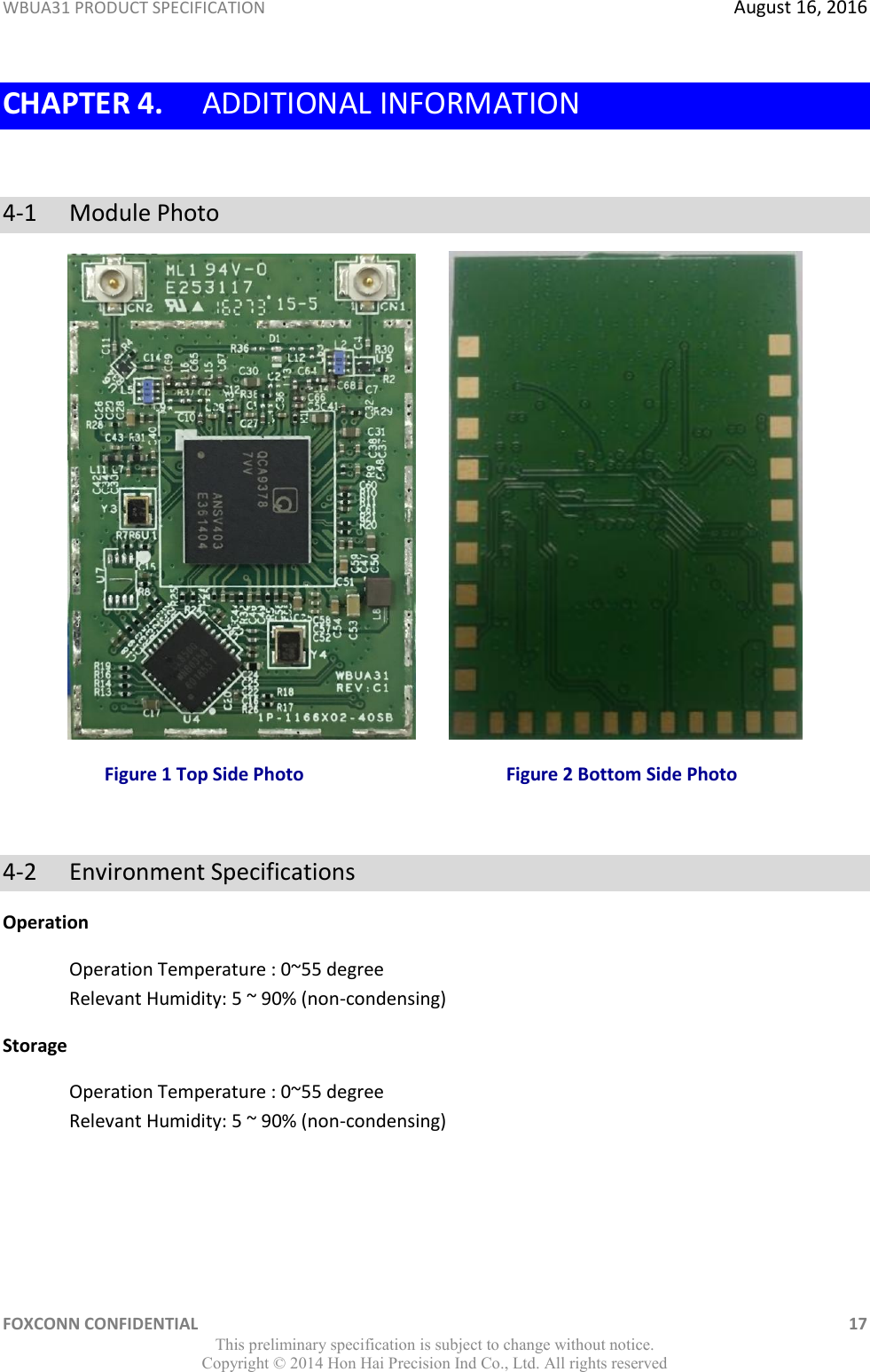 WBUA31 PRODUCT SPECIFICATION  August 16, 2016 FOXCONN CONFIDENTIAL    17 This preliminary specification is subject to change without notice. Copyright ©  2014 Hon Hai Precision Ind Co., Ltd. All rights reserved CHAPTER 4. ADDITIONAL INFORMATION  4-1  Module Photo         Figure 1 Top Side Photo                                            Figure 2 Bottom Side Photo  4-2  Environment Specifications Operation Operation Temperature : 0~55 degree Relevant Humidity: 5 ~ 90% (non-condensing) Storage Operation Temperature : 0~55 degree Relevant Humidity: 5 ~ 90% (non-condensing) 