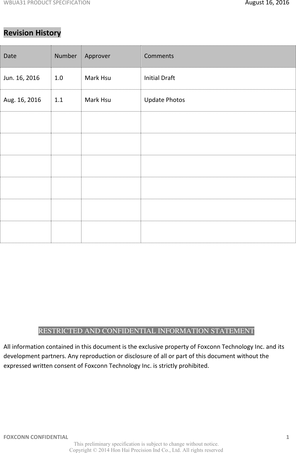WBUA31 PRODUCT SPECIFICATION  August 16, 2016 FOXCONN CONFIDENTIAL    1 This preliminary specification is subject to change without notice. Copyright ©  2014 Hon Hai Precision Ind Co., Ltd. All rights reserved Revision History Date Number Approver Comments Jun. 16, 2016 1.0 Mark Hsu Initial Draft Aug. 16, 2016 1.1 Mark Hsu Update Photos                                RESTRICTED AND CONFIDENTIAL INFORMATION STATEMENT All information contained in this document is the exclusive property of Foxconn Technology Inc. and its development partners. Any reproduction or disclosure of all or part of this document without the expressed written consent of Foxconn Technology Inc. is strictly prohibited.  