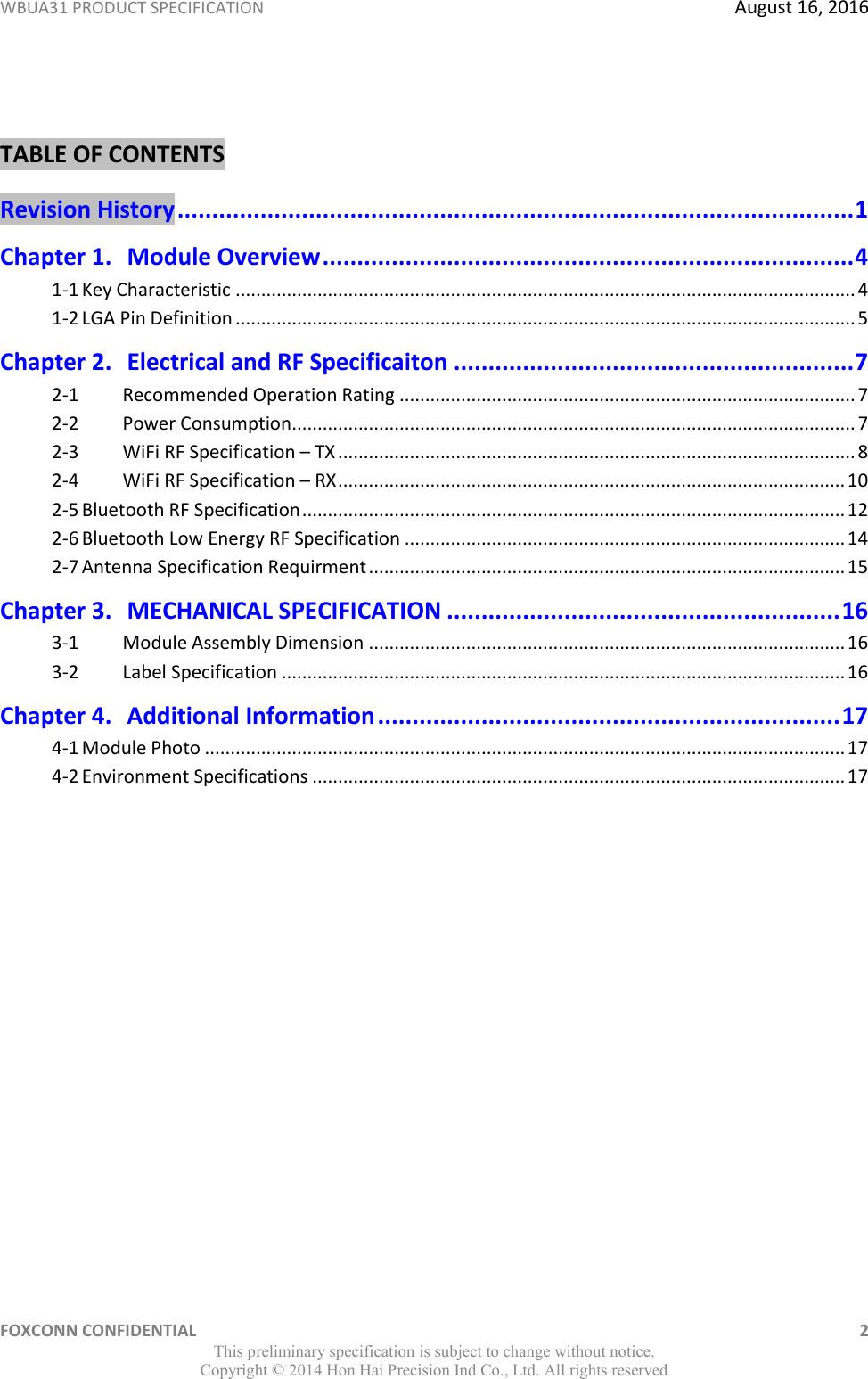 WBUA31 PRODUCT SPECIFICATION  August 16, 2016 FOXCONN CONFIDENTIAL    2 This preliminary specification is subject to change without notice. Copyright ©  2014 Hon Hai Precision Ind Co., Ltd. All rights reserved  TABLE OF CONTENTS Revision History .................................................................................................. 1 Chapter 1. Module Overview ............................................................................. 4 1-1 Key Characteristic ......................................................................................................................... 4 1-2 LGA Pin Definition ......................................................................................................................... 5 Chapter 2. Electrical and RF Specificaiton .......................................................... 7 2-1  Recommended Operation Rating ......................................................................................... 7 2-2  Power Consumption.............................................................................................................. 7 2-3  WiFi RF Specification – TX ..................................................................................................... 8 2-4  WiFi RF Specification – RX ................................................................................................... 10 2-5 Bluetooth RF Specification .......................................................................................................... 12 2-6 Bluetooth Low Energy RF Specification ...................................................................................... 14 2-7 Antenna Specification Requirment ............................................................................................. 15 Chapter 3. MECHANICAL SPECIFICATION ......................................................... 16 3-1  Module Assembly Dimension ............................................................................................. 16 3-2  Label Specification .............................................................................................................. 16 Chapter 4. Additional Information ................................................................... 17 4-1 Module Photo ............................................................................................................................. 17 4-2 Environment Specifications ........................................................................................................ 17 