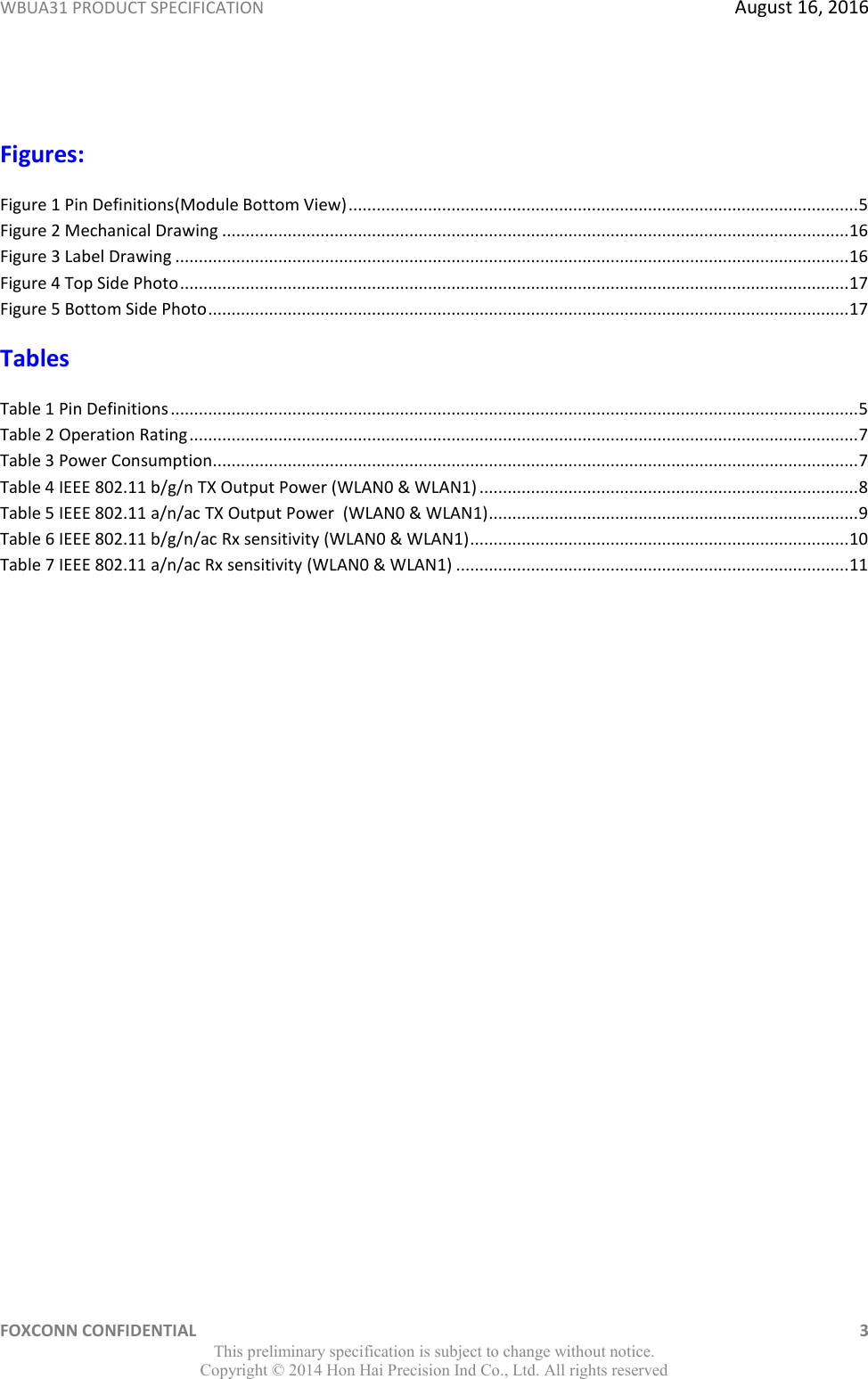 WBUA31 PRODUCT SPECIFICATION  August 16, 2016 FOXCONN CONFIDENTIAL    3 This preliminary specification is subject to change without notice. Copyright ©  2014 Hon Hai Precision Ind Co., Ltd. All rights reserved  Figures: Figure 1 Pin Definitions(Module Bottom View) ............................................................................................................. 5 Figure 2 Mechanical Drawing ...................................................................................................................................... 16 Figure 3 Label Drawing ................................................................................................................................................ 16 Figure 4 Top Side Photo ............................................................................................................................................... 17 Figure 5 Bottom Side Photo ......................................................................................................................................... 17 Tables Table 1 Pin Definitions ................................................................................................................................................... 5 Table 2 Operation Rating ............................................................................................................................................... 7 Table 3 Power Consumption.......................................................................................................................................... 7 Table 4 IEEE 802.11 b/g/n TX Output Power (WLAN0 &amp; WLAN1) ................................................................................. 8 Table 5 IEEE 802.11 a/n/ac TX Output Power  (WLAN0 &amp; WLAN1) ............................................................................... 9 Table 6 IEEE 802.11 b/g/n/ac Rx sensitivity (WLAN0 &amp; WLAN1) ................................................................................. 10 Table 7 IEEE 802.11 a/n/ac Rx sensitivity (WLAN0 &amp; WLAN1) .................................................................................... 11 
