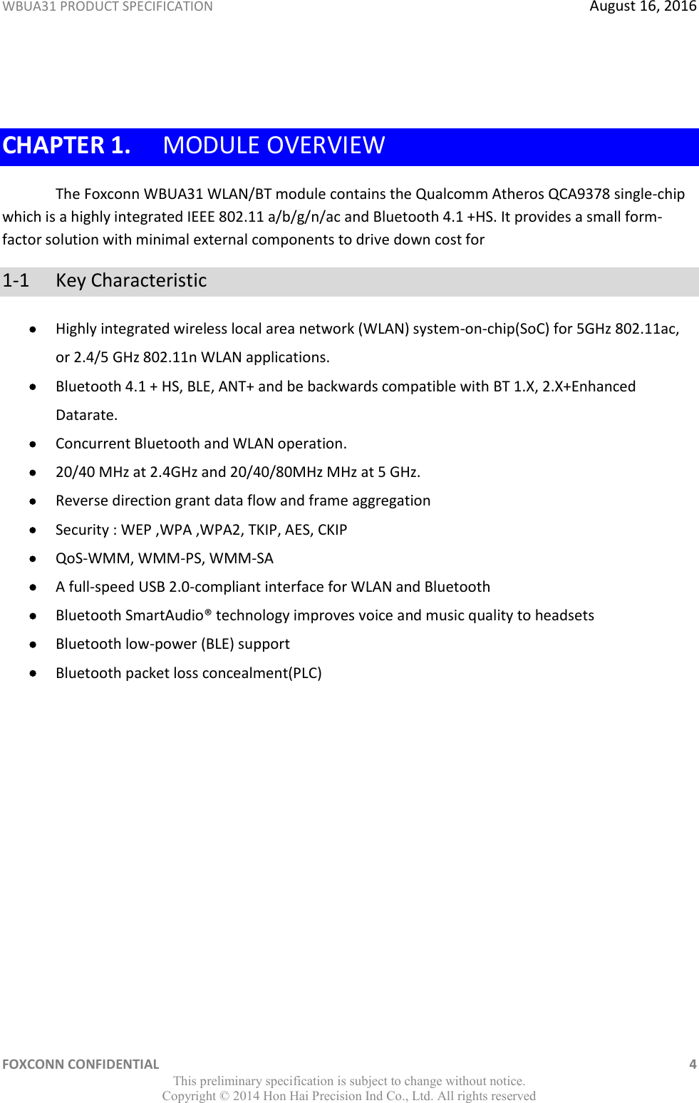 WBUA31 PRODUCT SPECIFICATION  August 16, 2016 FOXCONN CONFIDENTIAL    4 This preliminary specification is subject to change without notice. Copyright ©  2014 Hon Hai Precision Ind Co., Ltd. All rights reserved  CHAPTER 1. MODULE OVERVIEW The Foxconn WBUA31 WLAN/BT module contains the Qualcomm Atheros QCA9378 single-chip which is a highly integrated IEEE 802.11 a/b/g/n/ac and Bluetooth 4.1 +HS. It provides a small form-factor solution with minimal external components to drive down cost for  1-1  Key Characteristic  Highly integrated wireless local area network (WLAN) system-on-chip(SoC) for 5GHz 802.11ac, or 2.4/5 GHz 802.11n WLAN applications.  Bluetooth 4.1 + HS, BLE, ANT+ and be backwards compatible with BT 1.X, 2.X+Enhanced Datarate.  Concurrent Bluetooth and WLAN operation.  20/40 MHz at 2.4GHz and 20/40/80MHz MHz at 5 GHz.  Reverse direction grant data flow and frame aggregation  Security : WEP ,WPA ,WPA2, TKIP, AES, CKIP  QoS-WMM, WMM-PS, WMM-SA  A full-speed USB 2.0-compliant interface for WLAN and Bluetooth  Bluetooth SmartAudio® technology improves voice and music quality to headsets  Bluetooth low-power (BLE) support  Bluetooth packet loss concealment(PLC) 