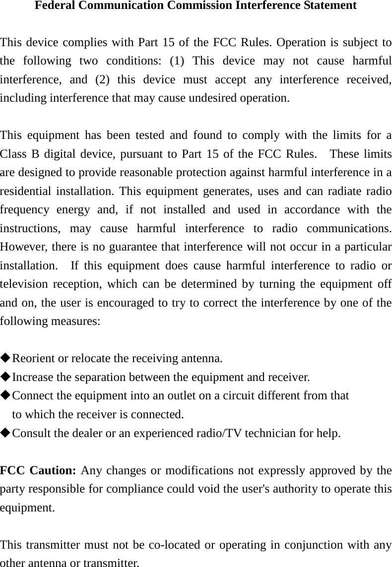 Federal Communication Commission Interference Statement  This device complies with Part 15 of the FCC Rules. Operation is subject to the following two conditions: (1) This device may not cause harmful interference, and (2) this device must accept any interference received, including interference that may cause undesired operation.  This equipment has been tested and found to comply with the limits for a Class B digital device, pursuant to Part 15 of the FCC Rules.  These limits are designed to provide reasonable protection against harmful interference in a residential installation. This equipment generates, uses and can radiate radio frequency energy and, if not installed and used in accordance with the instructions, may cause harmful interference to radio communications.  However, there is no guarantee that interference will not occur in a particular installation.  If this equipment does cause harmful interference to radio or television reception, which can be determined by turning the equipment off and on, the user is encouraged to try to correct the interference by one of the following measures:   Reorient or relocate the receiving antenna.  Increase the separation between the equipment and receiver.  Connect the equipment into an outlet on a circuit different from that to which the receiver is connected.  Consult the dealer or an experienced radio/TV technician for help.  FCC Caution: Any changes or modifications not expressly approved by the party responsible for compliance could void the user&apos;s authority to operate this equipment.  This transmitter must not be co-located or operating in conjunction with any other antenna or transmitter. 