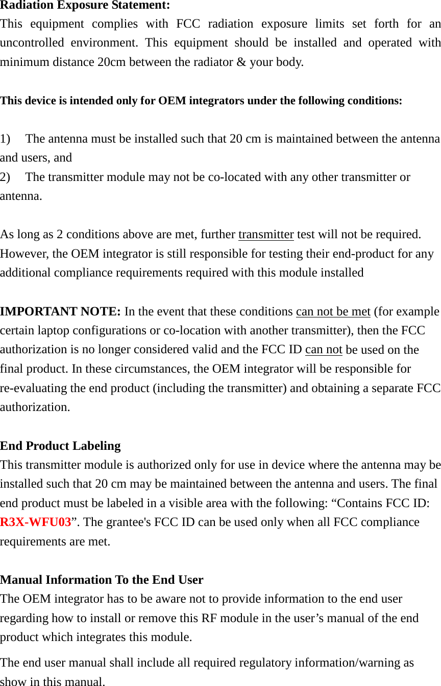  Radiation Exposure Statement: This equipment complies with FCC radiation exposure limits set forth for an uncontrolled environment. This equipment should be installed and operated with minimum distance 20cm between the radiator &amp; your body.  This device is intended only for OEM integrators under the following conditions:  1) The antenna must be installed such that 20 cm is maintained between the antenna    and users, and   2) The transmitter module may not be co-located with any other transmitter or antenna.    As long as 2 conditions above are met, further transmitter test will not be required. However, the OEM integrator is still responsible for testing their end-product for any additional compliance requirements required with this module installed  IMPORTANT NOTE: In the event that these conditions can not be met (for example certain laptop configurations or co-location with another transmitter), then the FCC authorization is no longer considered valid and the FCC ID can not be used on the final product. In these circumstances, the OEM integrator will be responsible for re-evaluating the end product (including the transmitter) and obtaining a separate FCC authorization.  End Product Labeling This transmitter module is authorized only for use in device where the antenna may be installed such that 20 cm may be maintained between the antenna and users. The final end product must be labeled in a visible area with the following: “Contains FCC ID: R3X-WFU03”. The grantee&apos;s FCC ID can be used only when all FCC compliance requirements are met.  Manual Information To the End User The OEM integrator has to be aware not to provide information to the end user regarding how to install or remove this RF module in the user’s manual of the end product which integrates this module. The end user manual shall include all required regulatory information/warning as show in this manual.  