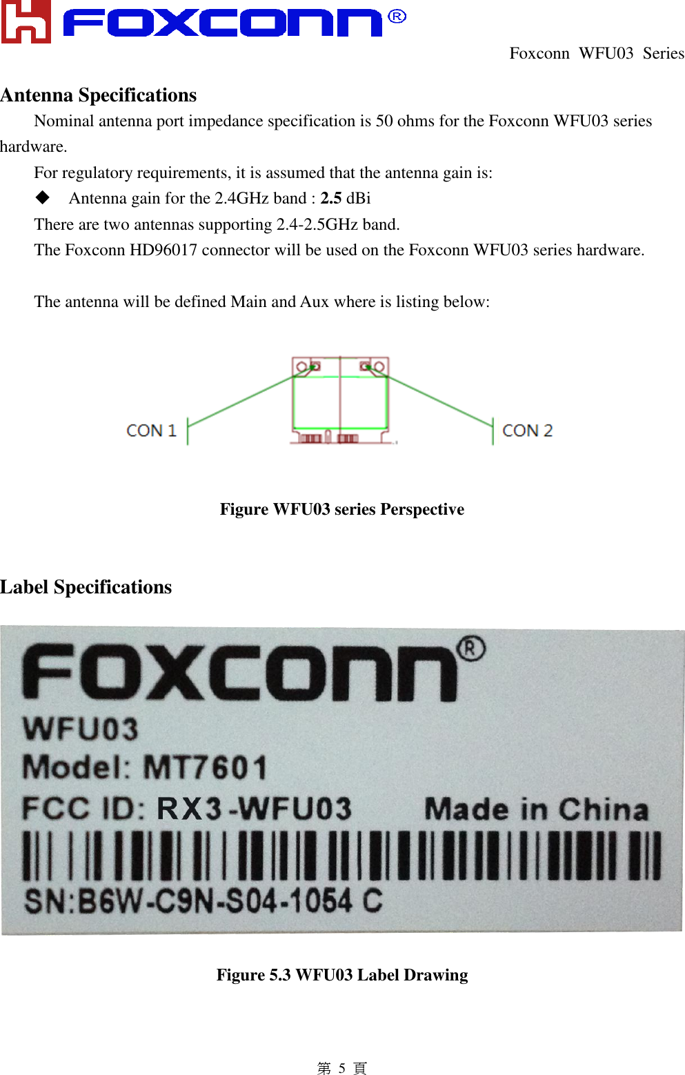  Foxconn  WFU03  Series   第 5 頁 Antenna Specifications Nominal antenna port impedance specification is 50 ohms for the Foxconn WFU03 series hardware. For regulatory requirements, it is assumed that the antenna gain is:  Antenna gain for the 2.4GHz band : 2.5 dBi There are two antennas supporting 2.4-2.5GHz band. The Foxconn HD96017 connector will be used on the Foxconn WFU03 series hardware.  The antenna will be defined Main and Aux where is listing below:    Figure WFU03 series Perspective   Label Specifications    Figure 5.3 WFU03 Label Drawing 
