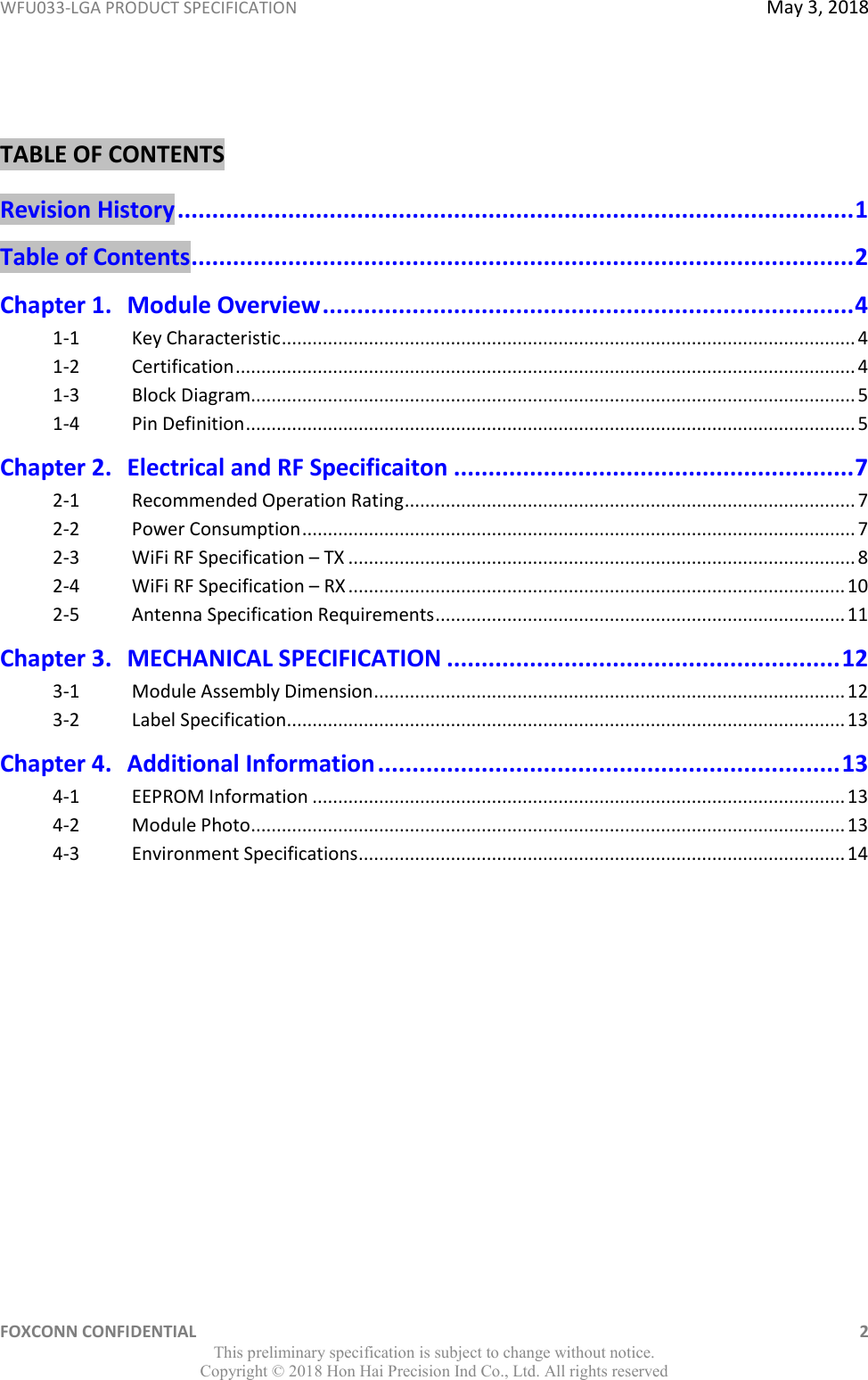 WFU033-LGA PRODUCT SPECIFICATION  May 3, 2018 FOXCONN CONFIDENTIAL    2 This preliminary specification is subject to change without notice. Copyright ©  2018 Hon Hai Precision Ind Co., Ltd. All rights reserved  TABLE OF CONTENTS Revision History .................................................................................................. 1 Table of Contents ................................................................................................ 2 Chapter 1. Module Overview ............................................................................. 4 1-1 Key Characteristic ................................................................................................................ 4 1-2 Certification ......................................................................................................................... 4 1-3 Block Diagram...................................................................................................................... 5 1-4 Pin Definition ....................................................................................................................... 5 Chapter 2. Electrical and RF Specificaiton .......................................................... 7 2-1  Recommended Operation Rating ........................................................................................ 7 2-2  Power Consumption ............................................................................................................ 7 2-3  WiFi RF Specification – TX ................................................................................................... 8 2-4  WiFi RF Specification – RX ................................................................................................. 10 2-5 Antenna Specification Requirements ................................................................................ 11 Chapter 3. MECHANICAL SPECIFICATION ......................................................... 12 3-1  Module Assembly Dimension ............................................................................................ 12 3-2  Label Specification ............................................................................................................. 13 Chapter 4. Additional Information ................................................................... 13 4-1  EEPROM Information ........................................................................................................ 13 4-2 Module Photo .................................................................................................................... 13 4-3 Environment Specifications ............................................................................................... 14 