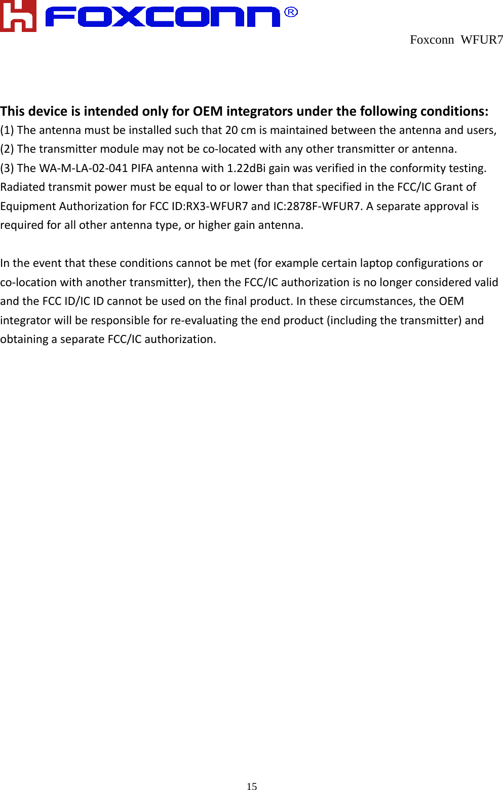  Foxconn WFUR7   15 ThisdeviceisintendedonlyforOEMintegratorsunderthefollowingconditions:(1)Theantennamustbeinstalledsuchthat20cmismaintainedbetweentheantennaandusers,(2)Thetransmittermodulemaynotbeco‐locatedwithanyothertransmitterorantenna.(3)TheWA‐M‐LA‐02‐041PIFAantennawith1.22dBigainwasverifiedintheconformitytesting.RadiatedtransmitpowermustbeequaltoorlowerthanthatspecifiedintheFCC/ICGrantofEquipmentAuthorizationforFCCID:RX3‐WFUR7andIC:2878F‐WFUR7.Aseparateapprovalisrequiredforallotherantennatype,orhighergainantenna.Intheeventthattheseconditionscannotbemet(forexamplecertainlaptopconfigurationsorco‐locationwithanothertransmitter),thentheFCC/ICauthorizationisnolongerconsideredvalidandtheFCCID/ICIDcannotbeusedonthefinalproduct.Inthesecircumstances,theOEMintegratorwillberesponsibleforre‐evaluatingtheendproduct(includingthetransmitter)andobtainingaseparateFCC/ICauthorization.