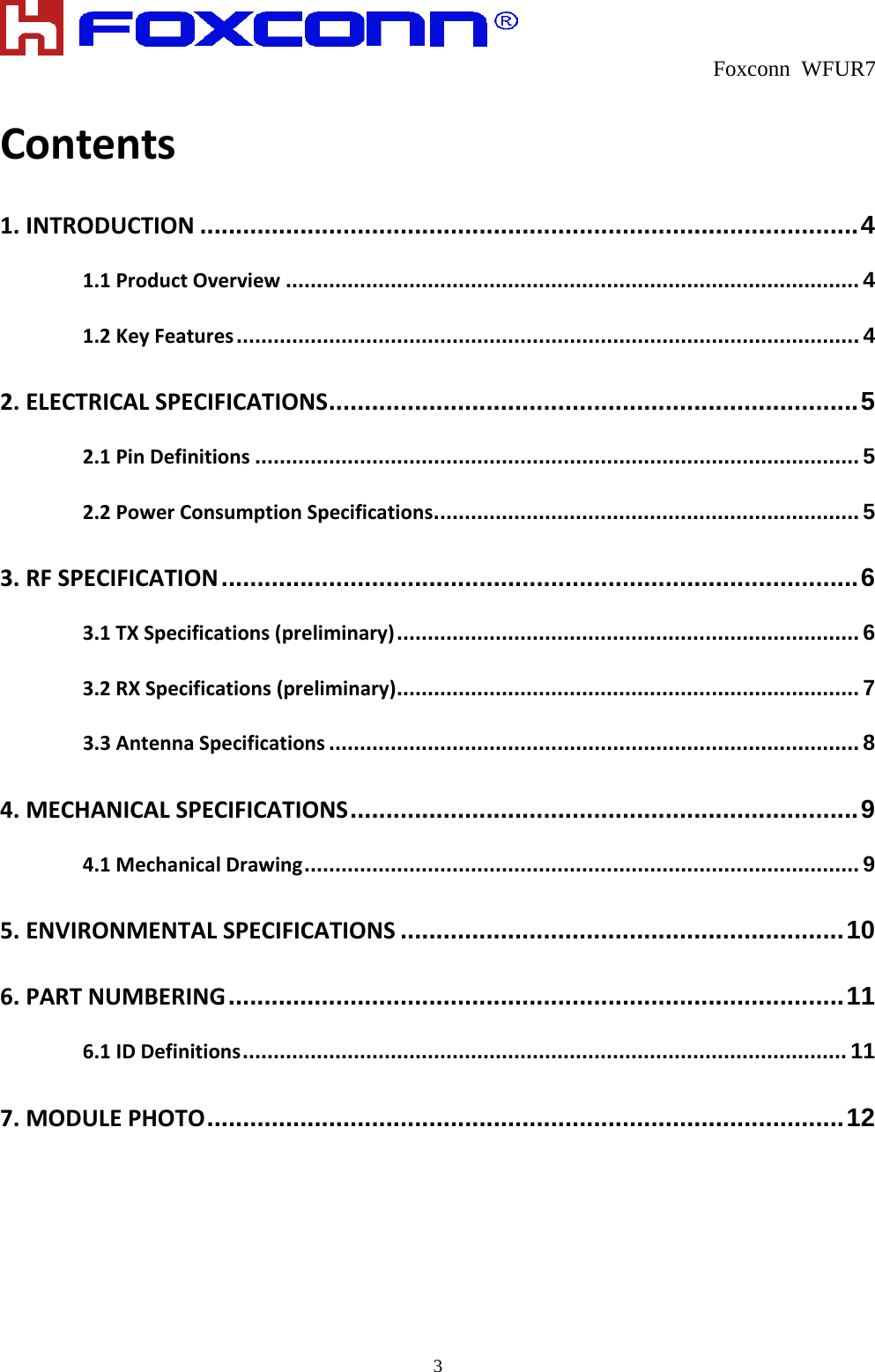  Foxconn WFUR7   3 Contents1.INTRODUCTION ............................................................................................ 41.1ProductOverview ............................................................................................. 41.2KeyFeatures ..................................................................................................... 42.ELECTRICALSPECIFICATIONS .......................................................................... 52.1PinDefinitions .................................................................................................. 52.2PowerConsumptionSpecifications ..................................................................... 53.RFSPECIFICATION ......................................................................................... 63.1TXSpecifications(preliminary) ........................................................................... 63.2RXSpecifications(preliminary) ........................................................................... 73.3AntennaSpecifications ...................................................................................... 84.MECHANICALSPECIFICATIONS ....................................................................... 94.1MechanicalDrawing .......................................................................................... 95.ENVIRONMENTALSPECIFICATIONS .............................................................. 106.PARTNUMBERING ...................................................................................... 116.1IDDefinitions .................................................................................................. 117.MODULEPHOTO ......................................................................................... 12