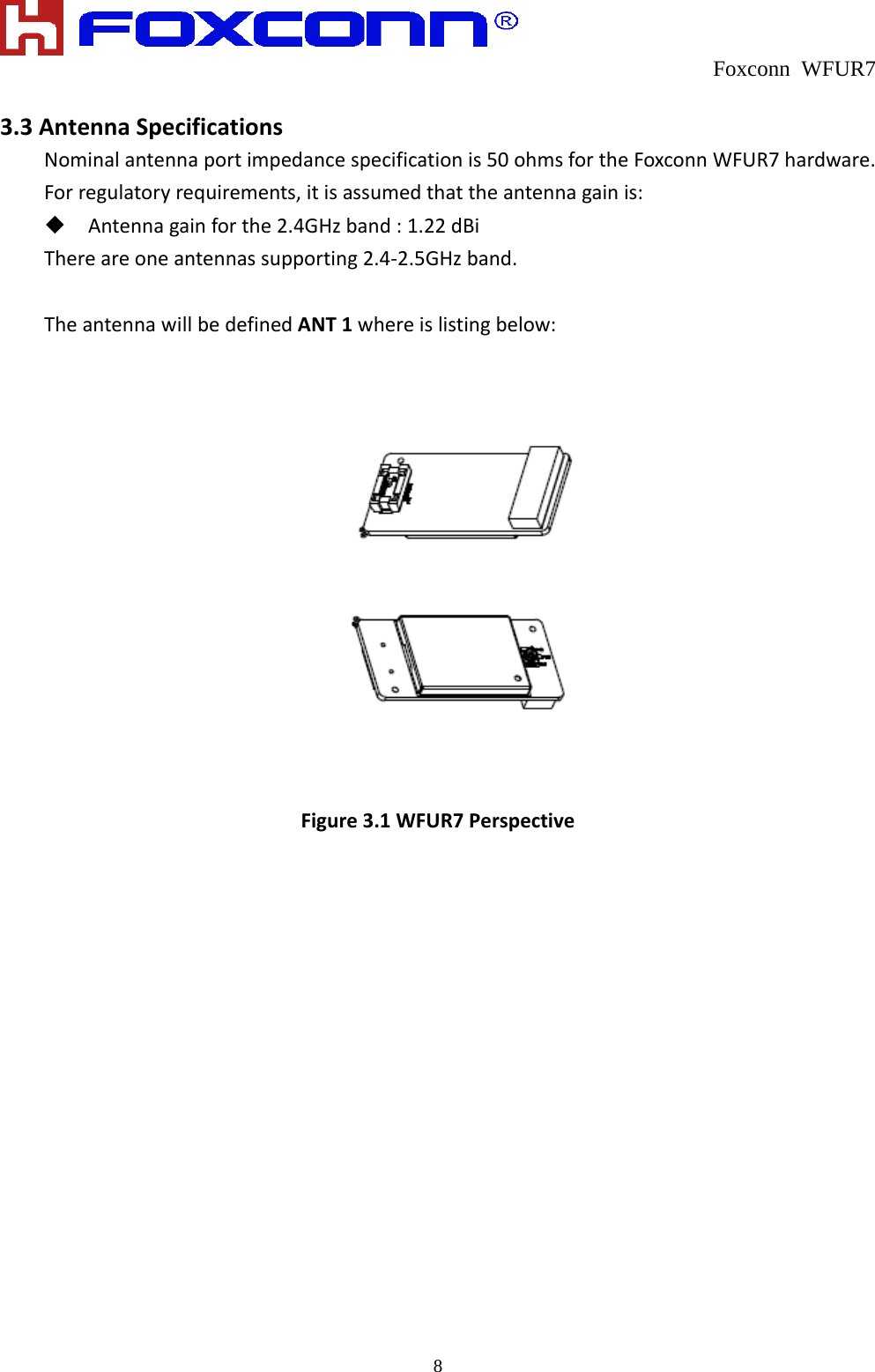  Foxconn WFUR7   8 3.3AntennaSpecificationsNominalantennaportimpedancespecificationis50ohmsfortheFoxconnWFUR7hardware.Forregulatoryrequirements,itisassumedthattheantennagainis: Antennagainforthe2.4GHzband:1.22dBiThereareoneantennassupporting2.4‐2.5GHzband.TheantennawillbedefinedANT1whereislistingbelow:Figure3.1WFUR7Perspective