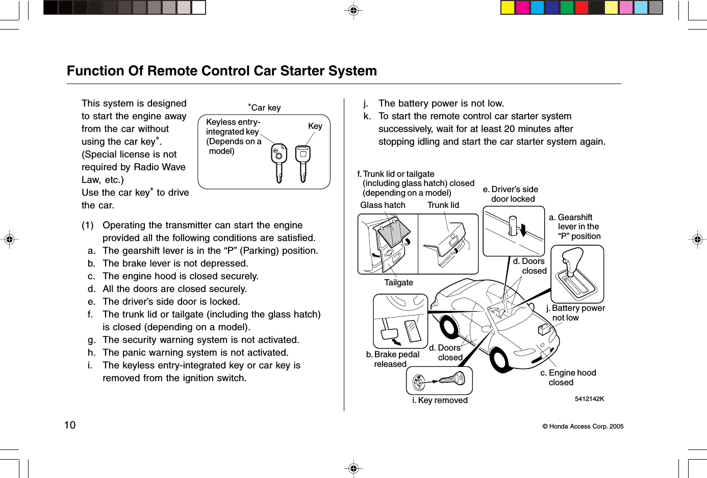 10 © Honda Access Corp. 2005Function Of Remote Control Car Starter SystemThis system is designedto start the engine awayfrom the car withoutusing the car key*.(Special license is notrequired by Radio WaveLaw, etc.)Use the car key* to drivethe car.*Car keyKeyless entry-integrated key(Depends on amodel)Key(1) Operating the transmitter can start the engineprovided all the following conditions are satisfied.a. The gearshift lever is in the “P” (Parking) position.b. The brake lever is not depressed.c. The engine hood is closed securely.d. All the doors are closed securely.e. The driver’s side door is locked.f. The trunk lid or tailgate (including the glass hatch)is closed (depending on a model).g. The security warning system is not activated.h. The panic warning system is not activated.i. The keyless entry-integrated key or car key isremoved from the ignition switch.j. The battery power is not low.k. To start the remote control car starter systemsuccessively, wait for at least 20 minutes afterstopping idling and start the car starter system again. 5412142Kf. Trunk lid or tailgate(including glass hatch) closed(depending on a model)Glass hatchTailgateTrunk lide. Driver’s sidedoor lockedd. Doorscloseda. Gearshiftlever in the“P” positionj. Battery powernot lowc. Engine hoodclosedi. Key removedb. Brake pedalreleasedd. Doorsclosed